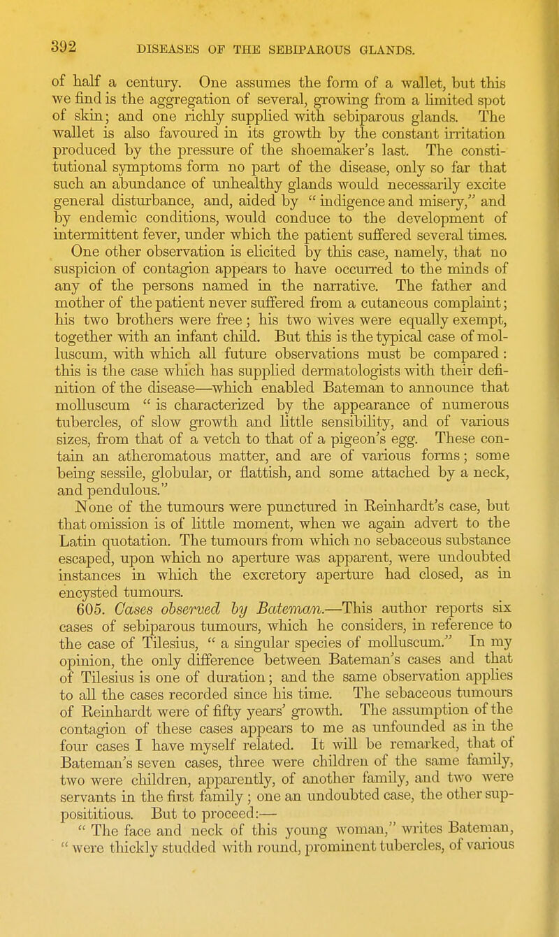 of half a century. One assumes the form of a wallet, but this we find is the aggregation of several, growing from a limited spot of skin; and one richly supplied with sebiparous glands. The wallet is also favoured in its growth by the constant irritation produced by the pressure of the shoemaker's last. The consti- tutional symptoms form no part of the disease, only so far that such an abundance of unhealthy glands would necessarily excite general disturbance, and, aided by  indigence and misery, and by endemic conditions, would conduce to the development of intermittent fever, under which the patient suffered several times. One other observation is elicited by this case, namely, that no suspicion of contagion appears to have occurred to the minds of any of the persons named in the narrative. The father and mother of the patient never suffered from a cutaneous complaint; his two brothers were free; his two wives were equally exempt, together with an infant child. But this is the typical case of mol- luscum, with which all future observations must be compared: this is the case which has supplied dermatologists with their defi- nition of the disease—which enabled Bateman to announce that molluscum  is characterized by the appearance of numerous tubercles, of slow growth and little sensibility, and of various sizes, from that of a vetch to that of a pigeon's egg. These con- tain an atheromatous matter, and are of various forms; some being sessile, globular, or flattish, and some attached by a neck, and pendulous. None of the tumours were punctured in Keinhardt's case, but that omission is of little moment, when we again advert to the Latin quotation. The tumours from which no sebaceous substance escaped, upon which no aperture was apparent, were undoubted instances in which the excretory aperture had closed, as in encysted tumours. 605. Gases observed by Bateman.—This author reports six cases of sebiparous tumours, which he considers, in reference to the case of Tilesius,  a singular species of molluscum. In my opinion, the only difference between Bateman's cases and that of Tilesius is one of duration; and the same observation applies to all the cases recorded since his time. The sebaceous tumours of Reinhardt were of fifty years' growth. The assumption of the contagion of these cases appears to me as unfounded as in the four cases I have myself related. It will be remarked, that of Bateman's seven cases, three were children of the same family, two were children, apparently, of another family, and two were servants in the first family; one an undoubted case, the other sup- posititious. But to proceed:—  The face and neck of this young woman, writes Bateman,  were thickly studded with round, prominent tubercles, of various