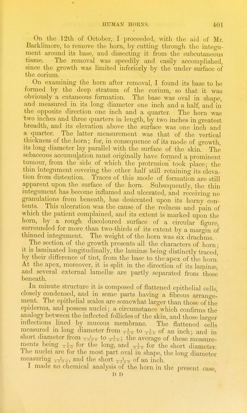 On the 12th of October, I proceeded, with the aid of Mr. Barklimore, to remove the horn, by cutting through the integu- ment around its base, and dissecting it from the subcutaneous tissue. The removal was speedily and easily accomplished, since the growth was limited inferiorly by the under surface of the corium. On examining the horn after removal, I found its base to be formed by the deep stratum of the corium, so that it was obviously a cutaneous formation. The base was oval in shape, and measured in its long diameter one inch and a half, and in the opposite direction one inch and a quarter. The horn was two inches and three quarters in length, by two inches in greatest breadth, and its elevation above the surface was one inch and a quarter The latter measurement was that of the vertical thickness of the horn; for, in consequence of its mode of growth, its long diameter lay parallel with the surface of the skin. The sebaceous accumulation must originally have formed a prominent tumour, from the side of which the protrusion took place; the thin integument covering the other half still retaining its eleva- tion from distention. Traces of this mode of formation are still apparent upon the surface of the horn. Subsequently, the thin integument has become inflamed and ulcerated, and receiving no granulations from beneath, has desiccated upon its horny con- tents. This ulceration was the cause of the redness and pain of which the patient complained, and its extent is marked upon the horn, by a rough discoloured surface of a circular figure, surrounded for more than two-thirds of its extent by a margin of thinned integument. The weight of the horn was six drachms. The section of the growth presents all the characters of horn; it is laminated longitudinally, the laminae being distinctly traced' by their difference of tint, from the base to the apex of the horn! At the apex, moreover, it is split in the direction of its laminae, and several external lamellae are partly separated from those beneath. In minute structure it is composed of flattened epithelial cells closely condensed, and in some parts having a fibrous arrano-e- ment. The epithelial scales are somewhat larger than those of the epiderma, and possess nuclei; a circumstance which confirms the analogy between the inflected follicles of the skin, and those larger inflections lined by mucous membrane. The flattened cells measured in long diameter from TJnr to ^ of an inch; and in short diameter from -^'^ to ^r; the average of these measure- ments being TJnr for the long, and ^ for the short diameter. The nuclei are for the most part oval in shape, the long diameter measuring ,,.•„,„ and the short B ,'o7T of an inch. I made no chemical analysis of the horn in the present case T> D