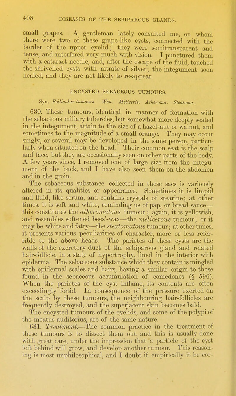 small grapes. A gentleman lately consulted me, on whom there were two of these grape-like cysts, connected with the border of the upper eyelid; they were semitransparent and tense, and interfered very much with vision. I punctured them with a cataract needle, and, after the escape of the fluid, touched the shrivelled cysts with nitrate of silver; the integument soon healed, and they are not likely to re-appear. ENCYSTED SEBACEOUS TUMOUES. Syn. Follicular tumours. Wen. Meliceris. Atheroma. Steatoma. 630. These tumours, identical in manner of formation with the sebaceous miliary tubercles, but somewhat more deeply seated in the integument, attain to the size of a hazel-nut or walnut, and sometimes to the magnitude of a small orange. They may occur singly, or several may be developed in the same person, particu- larly when situated on the head. Their common seat is the scalp and face, but they are occasionally seen on other parts of the body. A few years since, I removed one of large size from the integu- ment of the back, and I have also seen them on the abdomen and in the groin. The sebaceous substance collected in these sacs is variously altered in its qualities or appearance. Sometimes it is limpid and fluid, like serum, and contains crystals of stearine; at other times, it is soft and white, reminding us of pap, or bread sauce— this constitutes the atheromatous tumour; again, it is yellowish, and resembles softened bees'-wax—the melicerous tumour; or it may be white and fatty—the steatomatous tumour; at other times, it presents various peculiarities of character, more or less refer- rible to the above heads. The parietes of these cysts are the walls of the excretory duct of the sebiparous gland and related hah'-follicle, in a state of hypertrophy, lined in the interior with epiderma. The sebaceous substance which they contain is mingled with epidermal scales and hairs, having a similar origin to those found in the sebaceous accumulation of comedones (§ 596). When the parietes of the cyst inflame, its contents are often exceedingly foetid. In consequence of the pressure exerted on the scalp by these tumours, the neighbouring hair-follicles are frequently destroyed, and the superjacent skin becomes bald. The encysted tumours of the eyelids, and some of the polypi of the meatus auditorius, are of the same nature. 631. Treatment—-The common praotice in the treatment of these tumours is to dissect them out, and this is usually done with great care, under the impression that a particle of the cyst left behind will grow, and develop another tumour. This reason- ing is most unphilosophical, and I doubt if empirically it be cor-
