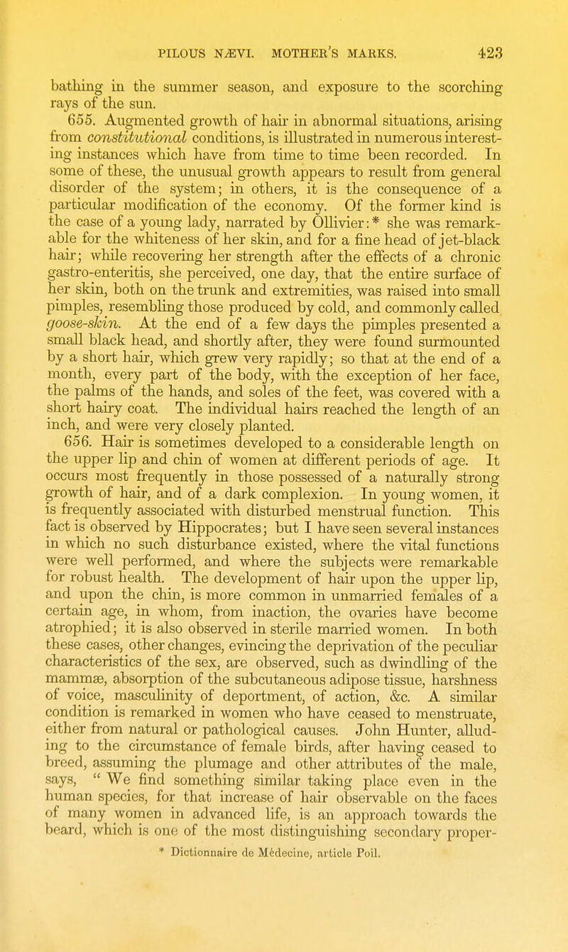 bathing in the summer season, and exposure to the scorching rays of the sun. 655. Augmented growth of hah* in abnormal situations, arising from constitutional conditions, is illustrated in numerous interest- ing instances which have from time to time been recorded. In some of these, the unusual growth appears to result from general disorder of the system; in others, it is the consequence of a particular modification of the economy. Of the former kind is the case of a young lady, narrated by Ollivier: * she was remark- able for the whiteness of her skin, and for a fine head of jet-black hair; while recovering her strength after the effects of a chronic gastro-enteritis, she perceived, one day, that the entire surface of her skin, both on the trunk and extremities, was raised into small pimples, resembling those produced by cold, and commonly called goose-skin. At the end of a few days the pimples presented a small black head, and shortly after, they were found surmounted by a short hair, which grew very rapidly; so that at the end of a month, every part of the body, with the exception of her face, the palms of the hands, and soles of the feet, was covered with a short hairy coat. The individual hairs reached the length of an inch, and were very closely planted. 656. Hair is sometimes developed to a considerable length on the upper lip and chin of women at different periods of age. It occurs most frequently in those possessed of a naturally strong growth of hair, and of a dark complexion. In young women, it is frequently associated with disturbed menstrual function. This fact is observed by Hippocrates; but I have seen several instances in which no such disturbance existed, where the vital functions were well performed, and where the subjects were remarkable for robust health. The development of hair upon the upper lip, and upon the chin, is more common in unmarried females of a certain age, in whom, from inaction, the ovaries have become atrophied; it is also observed in sterile married women. In both these cases, other changes, evincing the deprivation of the peculiar characteristics of the sex, are observed, such as dwindling of the mammae, absorption of the subcutaneous adipose tissue, harshness of voice, masculinity of deportment, of action, &c. A similar condition is remarked in women who have ceased to menstruate, either from natural or pathological causes. John Hunter, allud- ing to the circumstance of female birds, after having ceased to breed, assuming the plumage and other attributes of the male, says,  We find something similar taking place even in the human species, for that increase of hair observable on the faces of many women in advanced life, is an approach towards the beard, which is one of the most distinguishing secondary proper- * Dictionnaire de Meclecine, article Poil.