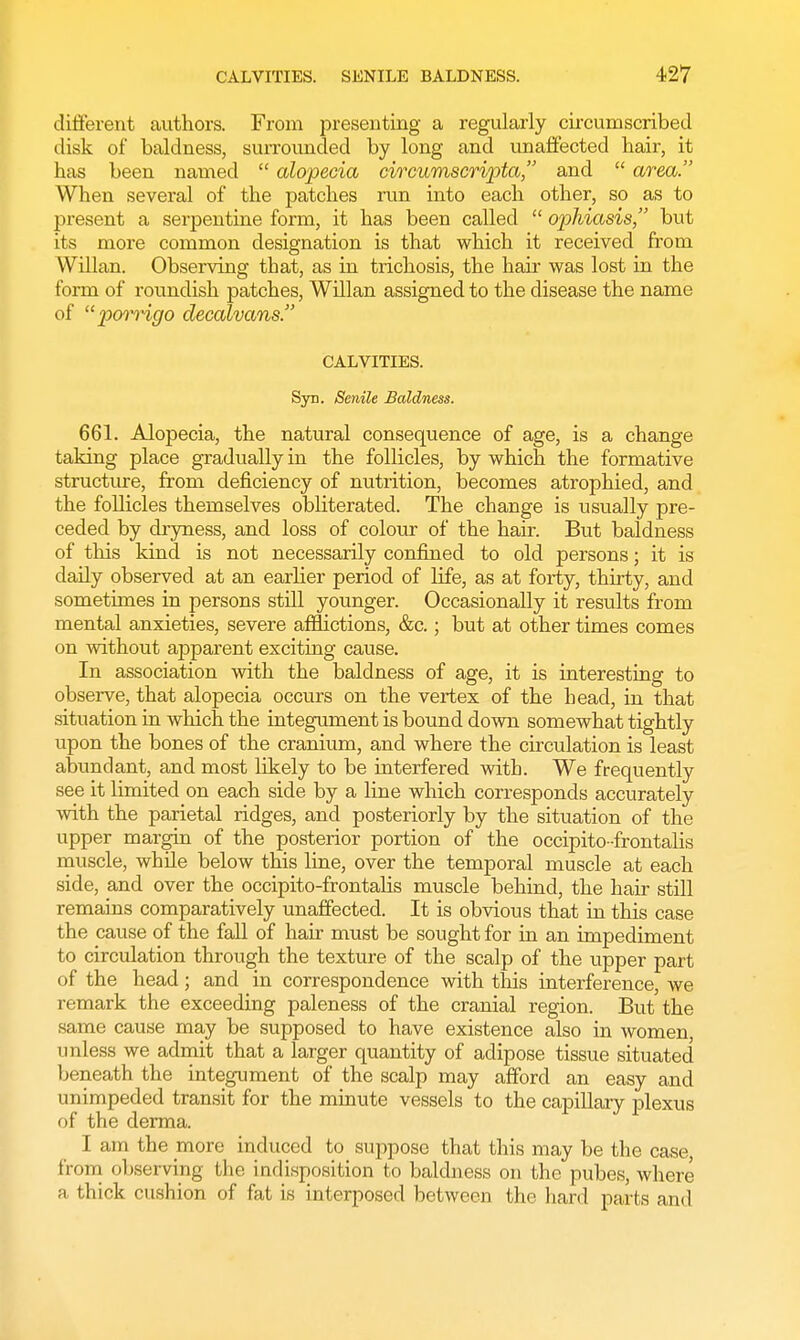 different authors. From presenting a regularly circumscribed disk of baldness, surrounded by long and unaffected hair, it has been named  alopecia circumscripta, and  area. When several of the patches run into each other, so as to present a serpentine form, it has been called  ophiasis, but its more common designation is that which it received from Willan. Observing that, as in trichosis, the hair was lost in the form of roundish patches, Willan assigned to the disease the name of porrigo decalvans. CALVITIES. Syr. Senile Baldness. 661. Alopecia, the natural consequence of age, is a change taking place gradually in the follicles, by which the formative structure, from deficiency of nutrition, becomes atrophied, and the follicles themselves obliterated. The change is usually pre- ceded by dryness, and loss of colour of the hair. But baldness of this kind is not necessarily confined to old persons; it is daily observed at an earlier period of life, as at forty, thirty, and sometimes in persons still younger. Occasionally it results from mental anxieties, severe afflictions, &c.; but at other times comes on without apparent exciting cause. In association with the baldness of age, it is interesting to observe, that alopecia occurs on the vertex of the head, in that situation in which the integument is bound down somewhat tightly upon the bones of the cranium, and where the circulation is least abundant, and most likely to be interfered with. We frequently see it limited on each side by a line which corresponds accurately with the parietal ridges, and posteriorly by the situation of the upper margin of the posterior portion of the occipito-frontalis muscle, while below this line, over the temporal muscle at each side, and over the occipito-frontalis muscle behind, the hair still remains comparatively unaffected. It is obvious that in this case the cause of the fall of hair must be sought for in an impediment to circulation through the texture of the scalp of the upper part of the head; and in correspondence with this interference, we remark the exceeding paleness of the cranial region. But the same cause may be supposed to have existence also in women, unless we admit that a larger quantity of adipose tissue situated beneath the integument of the scalp may afford an easy and unimpeded transit for the minute vessels to the capillary plexus of the derma. I am the more induced to suppose that this may be the case, from observing the indisposition to baldness on the pubes, where a thick cushion of fat is interposed between the hard parts and