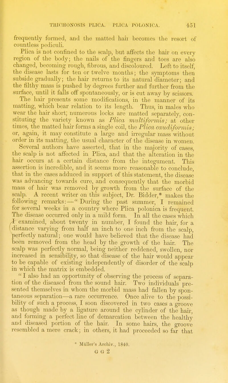 TRICHONOSIS PLICA. PLICA POLONM'A. I•■> I frequently formed, and the matted haii becomes the resort of countless pediculi. Plica is not confined to the scalp, but affects the hair on every region of the body; the nails of the fingers and toes are also changed, becoming rough, fibrous, and discoloured. Left to itself, the disease lasts for ten or twelve months; the symptoms then subside gradually; the hair returns to its natural diameter; and the filthy mass is pushed by degrees further and further from the surface, until it falls off spontaneously, or is cut away by scissors. The hair presents some modifications, in the manner of its matting, which bear relation to its length. Thus, in males who wear the hair short; numerous locks are matted separately, con- stituting the variety known as Plica multiformis; at other times, the matted hair forms a single coil, the Plica caudiformis; or, again, it may constitute a large and irregular mass without order in its matting, the usual character of the disease in women. Several authors have asserted, that in the majority of cases, the scalp is not affected in Plica, and that the alteration in the hair occurs at a certain distance from the integument. This assertion is incredible, and it seems more reasonable to conclude, that in the cases adduced in support of this statement, the disease was advancing towards cure, and consequently that the morbid mass of hair was removed by growth from the surface of the scalp. A recent writer on this subject, Dr. Bidder,* makes the following remarks:— During the past summer, I remained for several weeks in a country where Plica polonica is frequent. The disease occurred only in a mild form. In all the cases which i examined, about twenty in number, I found the hair, for a distance varying from half an inch to one inch from the scalp, perfectly natural; one would have believed that the disease had been removed from the head by the growth of the hair. The scalp was perfectly normal, being neither reddened, swollen, nor increased in sensibility, so that disease of the hair would appear to be capable of existing independently of disorder of the scalp in which the matrix is embedded.  I also had an opportunity of observing the process of separa- tion of the diseased from the sound hair. Two individuals pre- sented themselves in whom the morbid mass had fallen by spon- taneous separation—a rare occurrence. Once alive to the possi- bility of such a process, I soon discovered in two cases a groove as though made by a ligature around the cylinder of the hair, and forming a perfect line of demarcation between the healthy and diseased portion of the hair. In some hairs, the groove resembled a mere crack; in others, it had proceeded so far that * Mttller's Archiv., 1840. Q G 2