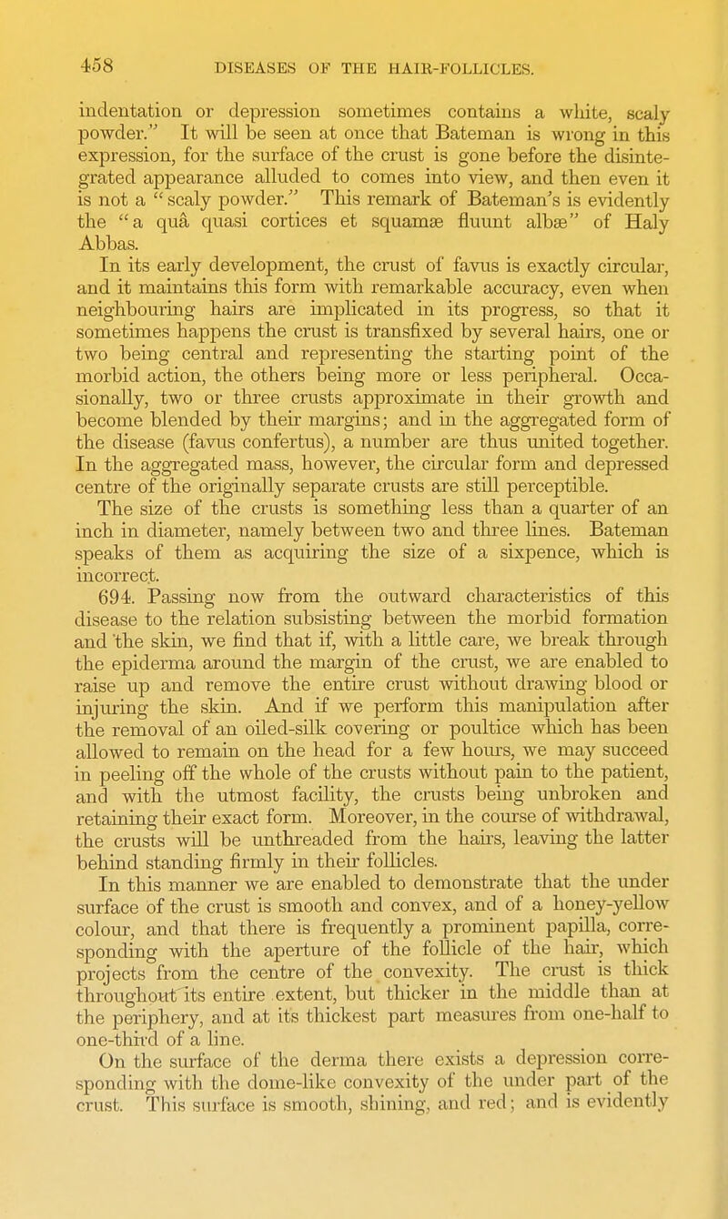 indentation or depression sometimes contains a white, scaly powder. It will be seen at once that Bateman is wrong in this expression, for the surface of the crust is gone before the disinte- grated appearance alluded to comes into view, and then even it is not a  scaly powder. This remark of Bateman's is evidently the a qua quasi cortices et squamae fluunt albae of Haly Abbas. In its early development, the crust of favus is exactly circular, and it maintains this form with remarkable accuracy, even when neighbouring hairs are implicated in its progress, so that it sometimes happens the crust is transfixed by several hairs, one or two being central and representing the starting point of the morbid action, the others being more or less peripheral. Occa- sionally, two or three crusts approximate in their growth and become blended by their margins; and in the aggregated form of the disease (favus confertus), a number are thus united together. In the aggregated mass, however, the circular form and depressed centre of the originally separate crusts are still perceptible. The size of the crusts is something less than a quarter of an inch in diameter, namely between two and three lines. Bateman speaks of them as acquiring the size of a sixpence, which is incorrect. 694. Passing now from the outward characteristics of this disease to the relation subsisting between the morbid formation and 'the skin, we find that if, with a Httle care, we break through the epiderma around the margin of the crust, we are enabled to raise up and remove the entire crust without drawing blood or injuring the skin. And if we perform this manipulation after the removal of an oiled-silk covering or poultice which has been allowed to remain on the head for a few horns, we may succeed in peeling off the whole of the crusts without pain to the patient, and with the utmost facility, the crusts being unbroken and retaining their exact form. Moreover, in the course of withdrawal, the crusts will be unthreaded from the hairs, leaving the latter behind standing firmly in their follicles. In this manner we are enabled to demonstrate that the under surface of the crust is smooth and convex, and of a honey-yellow colour, and that there is frequently a prominent papilla, corre- sponding with the aperture of the follicle of the hair, which projects from the centre of the convexity. The crust is thick throughout its entire extent, but thicker in the middle than at the periphery, and at its thickest part measures from one-half to one-third of a line. On the surface of the derma there exists a depression corre- sponding with the dome-like convexity of the under part of the crust. This surface is smooth, shining, and red; and is evidently