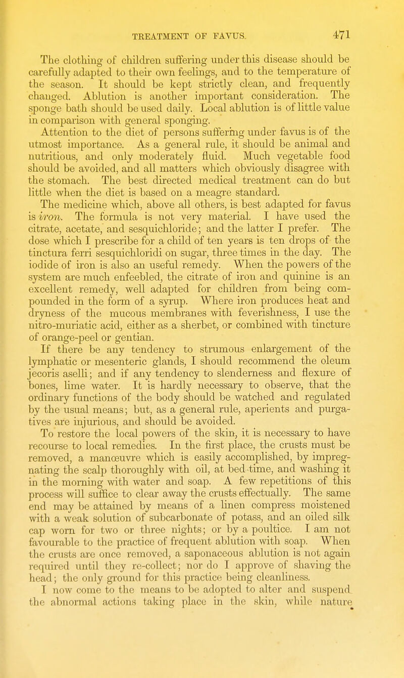 The clothing of children suffering under this disease should be carefully adapted to their own feelings, and to the temperature of the season. It should be kept strictly clean, and frequently changed. Ablution is another important consideration. The sponge bath should be used daily. Local ablution is of little value in comparison with general sponging. Attention to the diet of persons suffering under favus is of the utmost importance. As a general rule, it should be animal and nutritious, and only moderately fluid. Much vegetable food should be avoided, and all matters which obviously disagree with the stomach. The best directed medical treatment can do but little when the diet is based on a meagre standard. The medicine which, above all others, is best adapted for favus is iron. The formula is not very material. I have used the citrate, acetate, and sesquichloride; and the latter I prefer. The dose which I prescribe for a child of ten years is ten drops of the tinctura ferri sesquichloridi on sugar, three times in the day. The iodide of iron is also an useful remedy. When the powers of the system are much enfeebled, the citrate of iron and quinine is an excellent remedy, well adapted for children from being com- pounded in the form of a syrup. Where iron produces heat and dryness of the mucous membranes with feverishness, I use the nitro-muriatic acid, either as a sherbet, or combined with tincture of orange-peel or gentian. If there be any tendency to strumous enlargement of the lymphatic or mesenteric glands, I should recommend the oleum jecoris aselli; and if any tendency to slenderness and flexure of bones, lime water. It is hardly necessary to observe, that the ordinary functions of the body should be watched and regulated by the usual means; but, as a general rule, aperients and purga- tives are injurious, and should be avoided. To restore the local powers of the skin, it is necessary to have recourse to local remedies. In the first place, the crusts must be removed, a manoeuvre which is easily accomplished, by impreg- nating the scalp thoroughly with oil, at bed time, and washing it in the morning with water and soap. A few repetitions of this process will suffice to clear away the crusts effectually. The same end may be attained by means of a linen compress moistened with a weak solution of subcarbonate of potass, and an oiled silk cap worn for two or three nights; or by a poultice. I am not favourable to the practice of frequent ablution with soap. When the crusts are once removed, a saponaceous ablution is not again required until they re-collect; nor do I approve of shaving the head; the only ground for this practice being cleanliness. I now come to the means to be adopted to alter and suspend the abnormal actions taking place in the skin, while nature