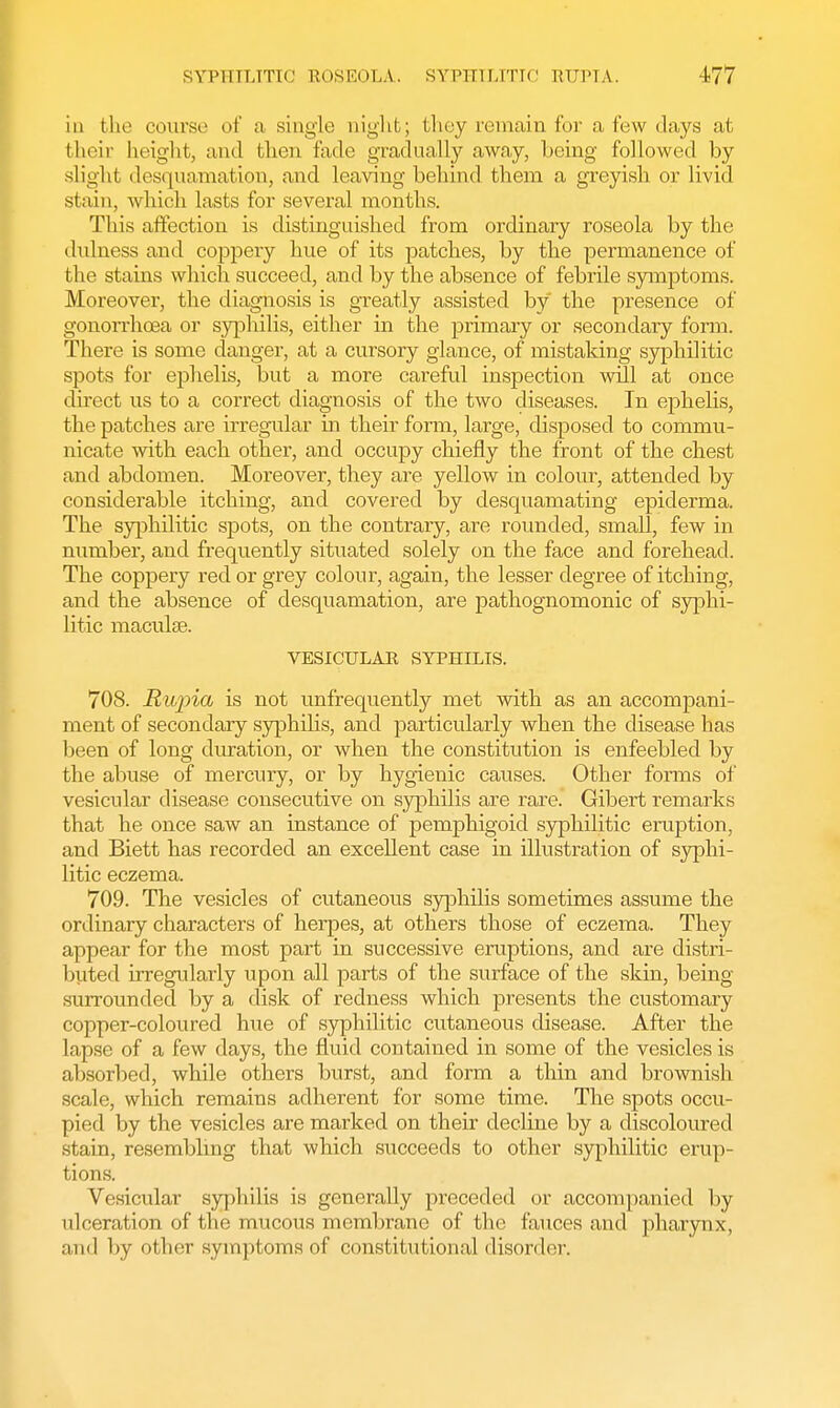 in the course of a single night; they remain for a few days at their height, and then fade gradually away, being followed by slight desquamation, and leaving behind them a greyish or livid stain, which lasts for several months. This affection is distinguished from ordinary roseola by the dulness and coppery hue of its patches, by the permanence of the stains which succeed, and by the absence of febrile symptoms. Moreover, the diagnosis is greatly assisted by the presence of gonorrhoea or syphilis, either in the primary or secondary form. There is some danger, at a cursory glance, of mistaking syphilitic spots for ephelis, but a more careful inspection will at once direct us to a correct diagnosis of the two diseases. In ephelis, the patches are irregular in their form, large, disposed to commu- nicate with each other, and occupy chiefly the front of the chest and abdomen. Moreover, they are yellow in colour, attended by considerable itching, and covered by desquamating epiderma. The syphilitic spots, on the contrary, are rounded, small, few in number, and frequently situated solely on the face and forehead. The coppery red or grey colour, again, the lesser degree of itching, and the absence of desquamation, are pathognomonic of syphi- litic maculae. VESICULAR SYPHILIS. 708. Rupia is not unfrequently met with as an accompani- ment of secondary syphilis, and particularly when the disease has been of long duration, or when the constitution is enfeebled by the abuse of mercury, or by hygienic causes. Other forms of vesicular disease consecutive on syphilis are rare. Gibert remarks that he once saw an instance of pemphigoid syphilitic eruption, and Biett has recorded an excellent case in illustration of syphi- litic eczema. 709. The vesicles of cutaneous syphilis sometimes assume the ordinary characters of herpes, at others those of eczema. They appear for the most part in successive eruptions, and are distri- buted irregularly upon all parts of the surface of the skin, being surrounded by a disk of redness which presents the customary copper-coloured hue of syphilitic cutaneous disease. After the lapse of a few days, the fluid contained in some of the vesicles is absorbed, while others burst, and form a thin and brownish scale, which remains adherent for some time. The spots occu- pied by the vesicles are marked on their decline by a discoloured stain, resembling that which succeeds to other syphilitic erup- tions. Veskmlar syphilis is generally preceded or accompanied by ulceration of the mucous membrane of the fauces and pharynx, and by other symptoms of constitutional disorder.