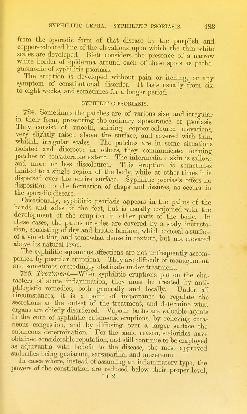 from the sporadic form of that disease by the purplish and copper-coloured hue of the elevations upon which the thin white scales are developed. Biett considers the presence of a narrow white border of epiderma around each of these spots as patho- gnomonic of syphilitic psoriasis. The eruption is developed without pain or itching, or any symptom of constitutional disorder. It lasts usually from six to eight weeks, and sometimes for a longer period. SYPHILITIC PSORIASIS. 724 Sometimes the patches are of various size, and irregular in their form, presenting the ordinary appearance of psoriasis. They consist of smooth, shining, copper-coloured elevations, very slightly raised above the surface, and covered with thin, whitish, irregular scales. The patches are in some situations isolated and discreet; in others, they communicate, forming patches of considerable extent. The intermediate skin is sallow^ and more or less discoloured. This eruption is sometimes limited to a single region of the body, while at other times it is dispersed over the entire surface. Syphilitic psoriasis offers no disposition to the formation of chaps and fissures, as occurs in the sporadic disease. Occasionally, syphihtic psoriasis appears in the palms of the hands and soles of the feet, but is usually conjoined with the development of the eruption in other parts of the body. In these cases, _ the palms or soles are covered by a scaly incrusta- tion, consisting of dry and brittle laminae, which conceal a surface of a violet tint, and somewhat dense in texture, but not elevated above its natural level. The syphilitic squamous affections are not unfrequently accom- panied by pustular eruptions. They are difficult of management, and sometimes exceedingly obstinate under treatment. 725. Treatment.—When syphilitic eruptions put on the cha- racters of acute inflammation, they must be treated by anti- phlogistic remedies, both generally and locally. Under all circumstances, it is a point of importance to regulate the secretions at the outset of the treatment, and determine what organs are chiefly disordered. Vapour baths are valuable agents in the cure of syphihtic cutaneous eruptions, by relieving cuta- neous congestion, and by diffusing over a larger surface the cutaneous determination. For the same reason, sudorifics have obtained considerable reputation, and still continue to be employed as adjuvantia with benefit to the disease, the most approved sudorifics being guaiacum, sarsaparilla, and mezereum. In cases where, instead of assuming an inflammatory type, the powers of the constitution are reduced below their proper level I I 2