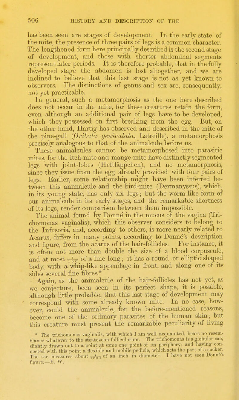 has been seen are stages of development. In the early state of the mite, the presence of three pairs of legs is a common character. The lengthened form here principally described is the second stage of development, and those with shorter abdominal segments represent later periods. It is therefore probable, that in the fully developed stage the abdomen is lost altogether, and we are inclined to believe that this last stage is not as yet known to observers. The distinctions of genus and sex are, consequently, not yet practicable. In general, such a metamorphosis as the one here described does not occur in the mite, for these creatures retain the form, even although an additional pair of legs have to be developed, which they possessed on first breaking from the egg. But, on the other hand, Hartig has observed and described in the mite of the pine-gall (Oribata geniculata, Latreille), a metamorphosis precisely analogous to that of the animalcule before us. These animalcules cannot be metamorphosed into parasitic mites, for the itch-mite and mange-mite have distinctly segmented legs with joint-lobes (Heftlappchen), and no metamorphosis, since they issue from the egg already provided with four pairs of legs. Earlier, some relationship might have been inferred be- tween this animalcule and the bird-mite (Dermanyssus), which, in its young state, has only six legs; but the worm-like form of our animalcule in its early stages, and the remarkable shortness of its legs, render comparison between them impossible. The animal found by Donne in the mucus of the vagina (Tri- chomonas vaginalis), which this observer considers to belong to the Infusoria, and, according to others, is more nearly related to Acarus, differs in many points, according to Donne's description and figure, from the acarus of the hair-follicles. For instance, it is often not more than double the size of a blood corpuscule, and at most ^far °f a ^me l°ng; it nas a round or elliptic shaped body, with a whip-like appendage in front, and along one of its sides several fine fibres * Again, as the animalcule of the hair-follicles has not yet, as we conjecture, been seen in its perfect shape, it is possible, although little probable, that this last stage of development may correspond with some already known mite. In no case, how- ever, could the animalcule, for the before-mentioned reasons, become one of the ordinary parasites of the human skin; but this creature must present the remarkable peculiarity of living * The trichomonas vaginalis, with which I am well acquainted, bears no resem- blance whatever to the steatozoon folliculorum. The trichomonas is a globular sac, slightly drawn out to a point at some one point of its periphery; and having con- nected with this point a flexible and mobile pedicle, which acts the part of 8 sucker. The sac measures about of an inch in diameter. I have not seen Donn6's figure.—E. W.