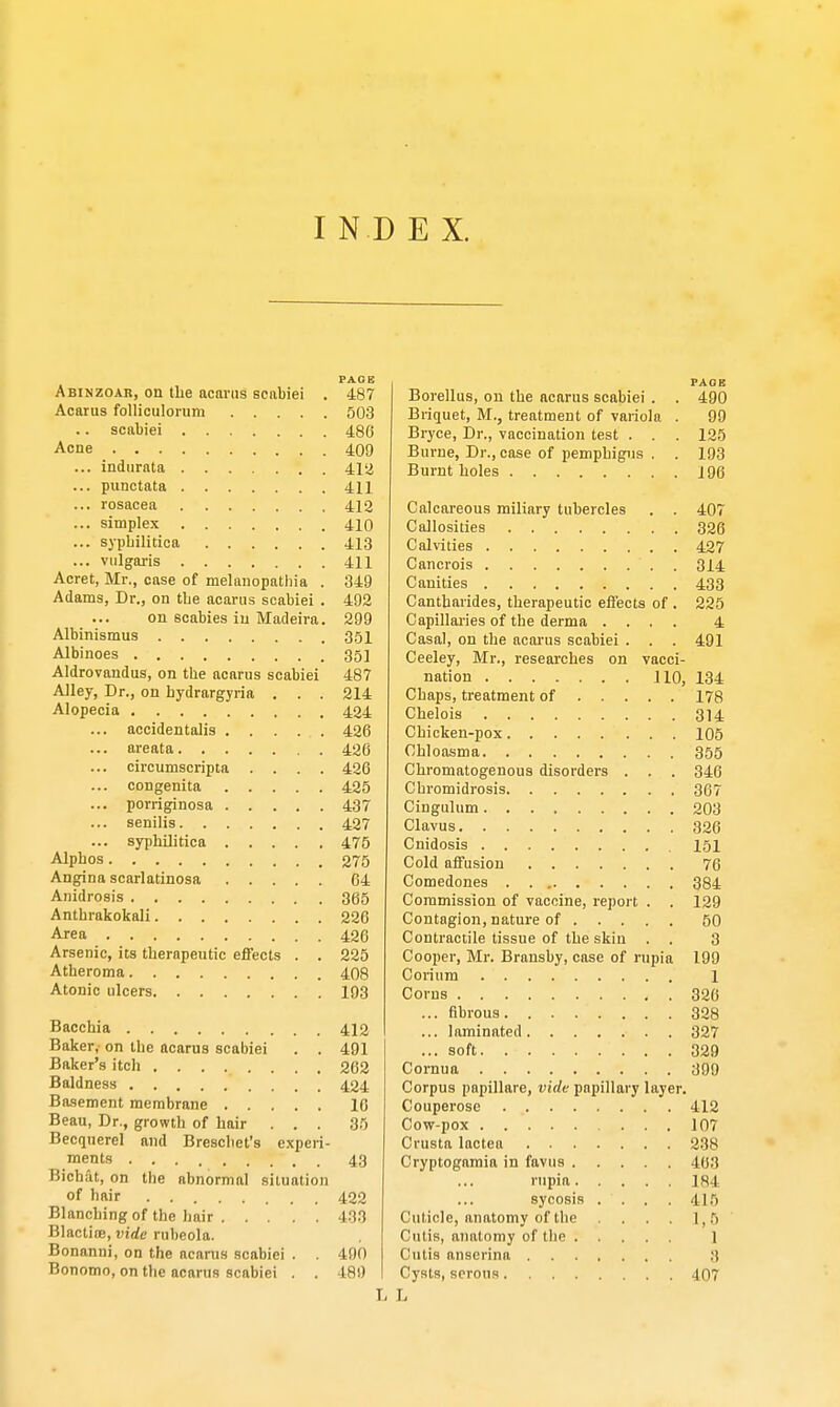 Abinzoar, on the acarus scabiei Acarus folliculorum .... scabiei Acne indnrata punctata rosacea simplex syphilitica vulgaris Acret, Mr., case of melanopathia . Adams, Dr., on tbe acarus scabiei . on scabies in Madeira. Albinismus Albinoes Aldrovandus, on the acarus scabiei Alley, Dr., on hydrargyria . . . Alopecia accidentalis areata ... circumscripta .... congenita ... porriginosa ... senilis ... syphilitica Alphos Angina scarlatinosa Anidrosis Anthrakokali Area Arsenic, its therapeutic effects . . Atheroma Atonic ulcers Bacchia Baker, on the acarus scabiei . . Baker's itch Baldness Basement membrane Beau, Dr., growth of hair . . . Becquerel and Breschet's experi- ments Bichat, on the abnormal situation of hair Blanching of the hair Blactioe, vide rubeola. Bonanni, on the acarus scabiei . . Bonomn, on the acarus scabiei . . PAGE 487 503 486 409 412 411 412 410 413 411 349 492 299 351 351 487 214 424 426 426 426 425 437 427 475 275 64 365 226 426 225 408 193 412 491 262 424 16 35 43 422 133 490 189 PAGE Borellus, on the acarus scabiei . . 490 Briquet, M., treatment of variola . 99 Bryce, Dr., vaccination test . . . 125 Burne, Dr., case of pemphigus . . 193 Burnt holes 196 Calcareous miliary tubercles . . 407 Callosities 326 Calvities 427 Cancrois 314 Canities 433 Cantharides, therapeutic effects of . 225 Capillaries of the derma .... 4 Casal, on the acarus scabiei . . . 491 Ceeley, Mr., researches on vacci- nation 110, 134 Chaps, treatment of 178 Chelois 314 Chicken-pox 105 Chloasma 355 Chromatogenous disorders . . . 346 Chromidrosis 367 Cingulum 203 Clavus 326 Cnidosis 151 Cold affusion 76 Comedones 384 Commission of vaccine, report . . 129 Contagion, nature of 50 Contractile tissue of the skin . . 3 Cooper, Mr. Bransby, case of rupia 199 Corium 1 Corns 326 ... fibrous 328 ... laminated 327 ... soft 329 Cornua 399 Corpus papillare, vide papillary layer. Couperose 412 Cow-pox 107 Crusta lactea 238 Cryptogamia in favus 463 rnpia 184 sycosis . . . . 415 Cuticle, anatomy of the . . . 1,5 Cutis, anatomy of the 1 Cutis anscrina 3 Cysts, serous 407 L