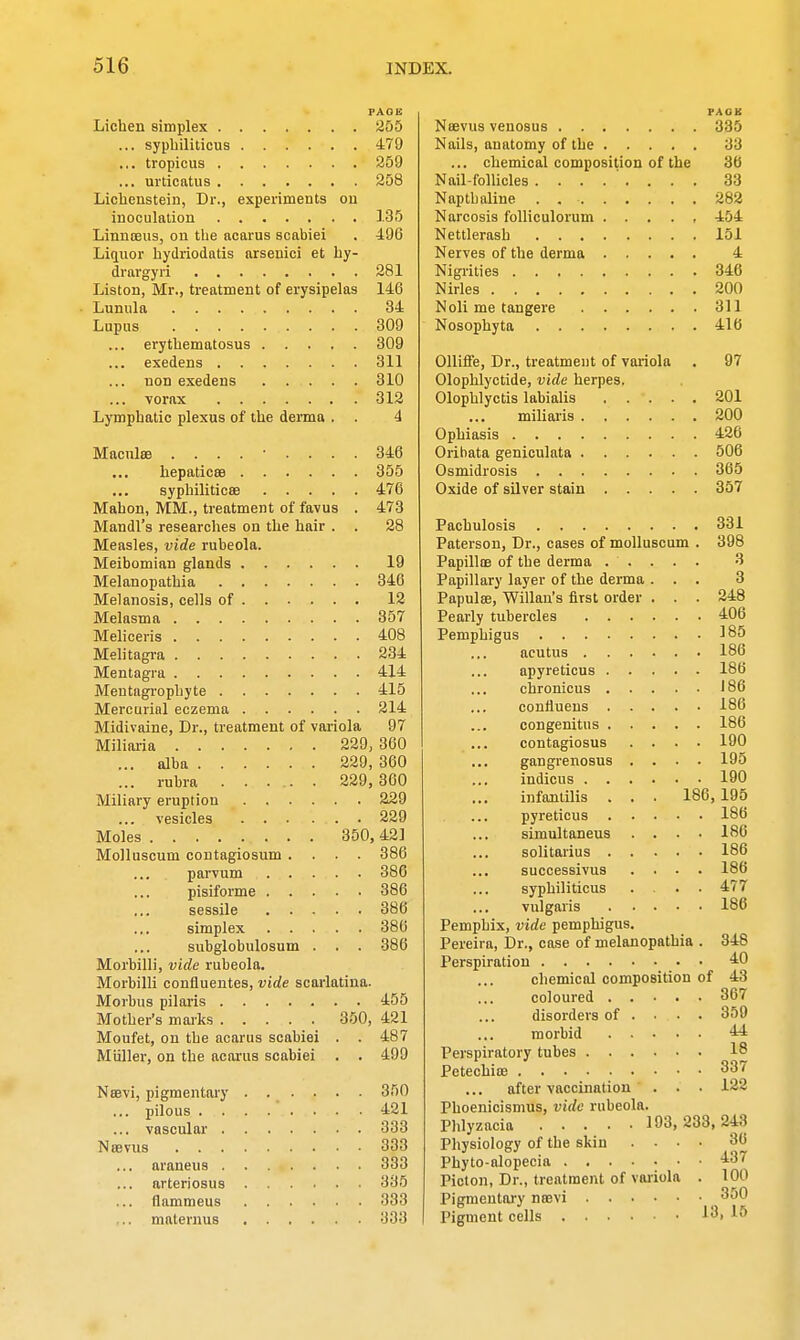 PAGE Lichen simplex 255 ... syphiliticus 479 ... tropicus 259 ... urticatus 258 Lichenstein, Dr., experiments on inoculation 135 Linnoeus, on the acarus scabiei . 496 Liquor hydriodatis arsenici et hy- drargyri 281 Liston, Mr., treatment of erysipelas 146 • Lunula 34 Lupus 309 ... erythematosus 309 ... exedens 311 ... non exedens 310 ... vorax 312 Lymphatic plexus of the derma . . 4 Macula ......... 346 hepaticse 355 syphiliticse 476 Mahon, MM., treatment of favus . 473 Mandl's researches on the hair . . 28 Measles, vide rubeola. Meibomian glands 19 Melanopathia 346 Melanosis, cells of 12 Melasma 357 Meliceris 408 Melitagra 234 Mentagra 414 Meutagrophyte 415 Mercurial eczema 214 Midivaine, Dr., treatment of variola 97 Miliaria 229, 360 ... alba 229, 360 ... rubra 229, 360 Miliary eruption 229 ... vesicles 229 Moles 350, 42] Molluscum contagiosum .... 386 parvum 386 pisiforme 386 sessile 386 simplex 386 subglobulosum . . . 386 Morbilli, vide rubeola. Morbilli confluentes, vide scarlatina. Morbus pilaris 455 Mother's marks 350, 421 Moufet, on the acarus scabiei . . 487 Miiller, on the acarus scabiei . . 499 Neevi, pigmentary . . . . . . 350 ... pilous 421 ... vascular 333 Noeviis 333 ... araneus 333 arteriosus 335 ... flammeus 333 maternus 333 PAOK Neevus venosus 335 Nails, anatomy of the 33 ... chemical composition of the 36 Nail-follicles ........ 33 Napth aline . 282 Narcosis folliculorum ..... 454 Nettlerash 151 Nerves of the derma 4 Nigrities 346 Nirles 200 Noli me tangere 311 Nosophyta 416 Olliffe, Dr., treatment of variola . 97 Olophlyctide, vide herpes. Olophlyctis labialis 201 miliaris 200 Ophiasis 426 Orihata geniculata 506 Osmidrosis 365 Oxide of silver stain 357 Pachulosis 331 Paterson, Dr., cases of molluscum . 398 Papillae of the derma ..... 3 Papillary layer of the derma ... 3 Papulae, Willan's first order . . . 248 Pearly tubercles 406 Pemphigus 185 acutus 186 apyreticus . . ... 186 cbronicus 186 coniiuens 186 congenitus 186 contagiosus .... 190 gangrenosus .... 195 indicus 190 infantilis . . . 186,195 pyreticus 186 simultaneus . . . • 186 solitarius 186 successivus .... 186 syphiliticus .... 477 vulgaris 186 Pemphix, vide pemphigus. Pereira, Dr., case of melanopathia . 348 Perspiration AO chemical composition of 43 coloured 367 disorders of . • • . 359 morbid 44 Perspiratory tubes 18 Petechias 337 after vaccination . . • 122 Phoenicismus, vide rubeola. Phlyzacia 193,233,243 Physiology of the skin .... 36 Phyto-alopecia 437 Picton, Dr., treatment of variola . 100 Pigmentary neevi _ 3^0 Pigment cells 13, 15