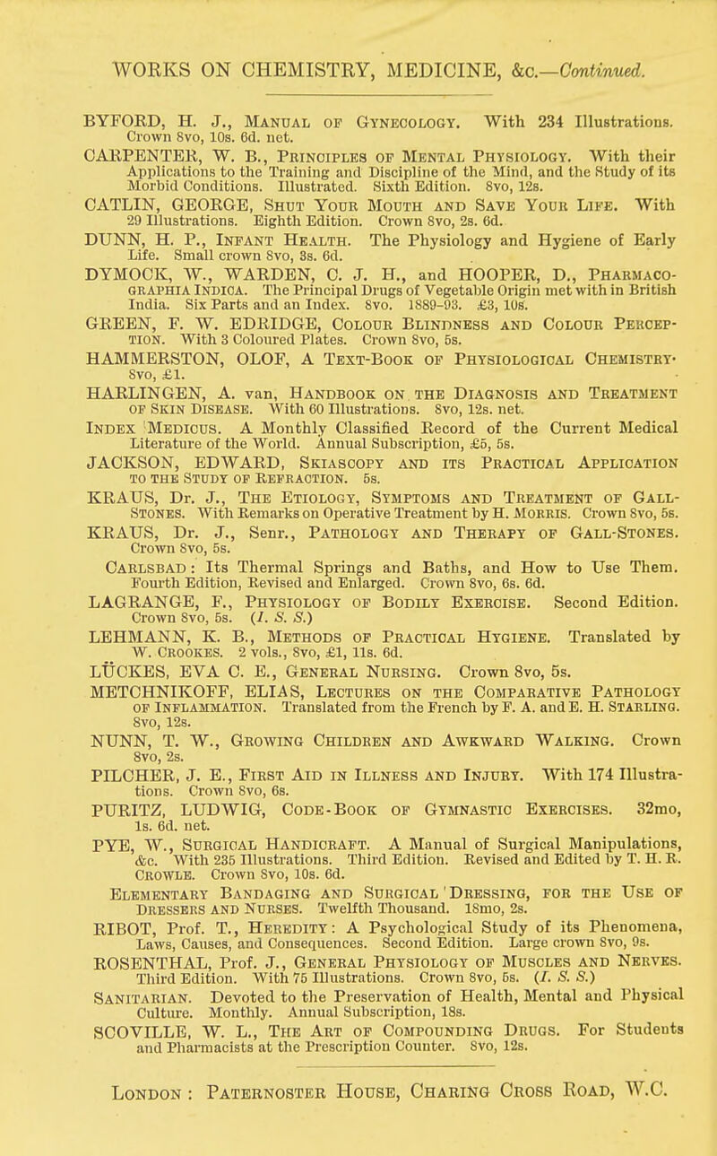 WORKS ON CHEMISTRY, MEDICINE, &c—Continued.. BYFOED, H. J., Manual op Gynecology. With 234 Illustrations. Crown 8vo, 10s. 6d. net. CARPENTER, W. B., Peinoiples op Mental Physiology. With their Applications to the Training and Discipline of the Mind, and the Study of its Morbid Conditions. Illustrated. Sixth Edition. 8vo, 12s. CATLIN, GEORGE, Shut Your Mouth and Save Your Life. With 29 Illustrations. Eighth Edition. Crown 8vo, 2s. 6d. DUNN, H. P., Infant Health. The Physiology and Hygiene of Early Life. Small crown Svo, 3s. 6d. DYMOCK, W., WARDEN, 0. J. H., and HOOPER, D., Pharmaco- GRAphia Indica. The Principal Drugs of Vegetable Origin met with in British India. Six Parts and an Index. Svo. 1889-93. £3, IDS. GREEN, F. W. EDRIDGE, Colour Blindness and Colour Percep- tion. With 3 Coloured Plates. Crown 8vo, 5s. HAMMERSTON, OLOF, A Text-Book of Physiological Chemistry- Svo, £1. HARLINGEN, A. van, Handbook on the Diagnosis and Treatment of Skin Disease. With 60 Illustrations. Svo, 12s. net. Index Medicus. A Monthly Classified Record of the Current Medical Literature of the World. Annual Subscription, £5, 5s. JACKSON, EDWARD, Skiascopy and its Practical Application to the Study of Refraction. 5s. KRAUS, Dr. J., The Etiology, Symptoms and Treatment of Gall- stones. With Remarks on Operative Treatment by H. Morris. Crown Svo, 5s. KRAUS, Dr. J., Senr., Pathology and Therapy of Gall-Stones. Crown Svo, 5s. Carlsbad : Its Thermal Springs and Baths, and How to Use Them. Fourth Edition, Revised and Enlarged. Crown 8vo, 6s. 6d. LAGRANGE, F., Physiology of Bodily Exercise. Second Edition. Crown Svo, 5s. (i. <S. S.) LEHMANN, K. B., Methods of Practical Hygiene. Translated by W. CR00KES. 2 vols., Svo, £1, lis. 6d. LUCKES, EVA C. E., General Nursing. Crown 8vo, 5s. METCHNIKOFF, ELLAS, Lectures on the Comparative Pathology OF INFLAMMATION. Translated from the French by F. A. and E. H. STARLING. 8vo, 12s. NUNN, T. W., Growing Children and Awkward Walking. Crown 8vo, 2s. PILCHER, J. E., First Aid in Illness and Injury. With 174 Illustra- tions. Crown Svo, 6s. PURITZ, LUDWIG, Code-Book of Gymnastic Exercises. 32mo, Is. 6d. net. PYE, W., Surgical Handicraft. A Manual of Surgical Manipulations, &c. With 235 Illustrations. Third Edition. Revised and Edited by T. H. R. Crowle. Crown Svo, 10s. 6d. Elementary Bandaging and Surgical ' Dressing, for the Use of Dressers and Nurses. Twelfth Thousand. ISmo, 2s. RIBOT, Prof. T., Heredity: A Psychological Study of its Phenomena, Laws, Causes, and Consequences. Second Edition. Large crown Svo, 9s. ROSENTHAL, Prof. J., General Physiology of Muscles and Nerves. Third Edition. With 75 Illustrations. Crown Svo, 6s. (/. S. S.) Sanitarian. Devoted to the Preservation of Health, Mental and Physical Culture. Monthly. Annual Subscription, 18s. SCOVILLE, W. L., The Art of Compounding Drugs. For Studeuts and Pharmacists at the Prescription Counter. Svo, 12s. London : Paternoster House, Charing Cross Road, W.C.