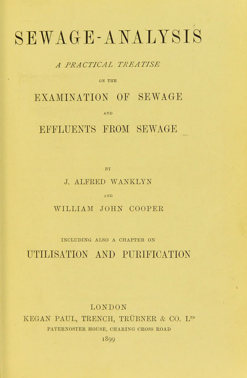 A PRACTICAL TREATISE ON THE EXAMINATION OF SEWAGE AND EFFLUENTS FROM SEWAGE BY J. ALFRED WANKLYN AND WILLIAM JOHN COOPER INCLUDING ALSO A CHAPTER ON UTILISATION AND PURIFICATION LONDON KEGAN PAUL, TRENCH, TRUBNER & CO. L™ PATERNOSTER HOUSE, CHARING CROSS ROAD 1899