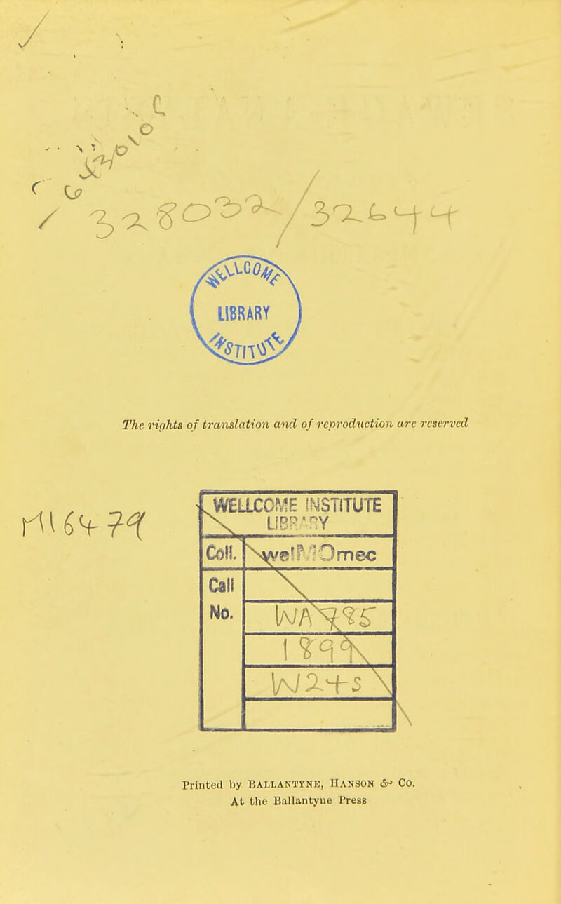 The rights of translation and of reproduction arc reserved .WELLCOME INSTITUTE X UBR'RY Coll. Npe mec Call _^ No. 1 <n <K \ Printed by Bai.lantynk, Hanson &* Co. At the Ballantyne PresB