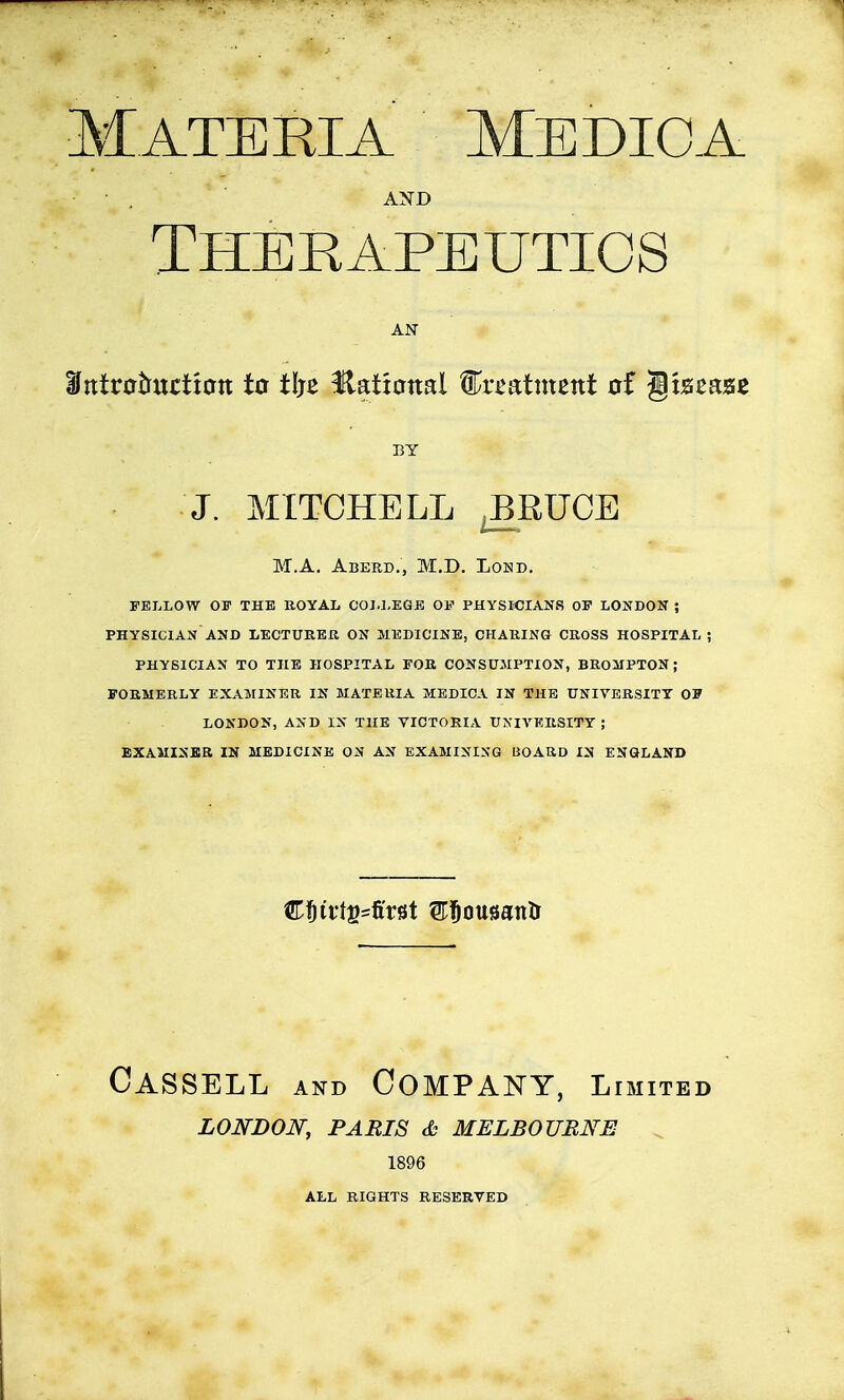 Materia Medio a AND Therapeutics Dtttnrtmrttmt to t!je Hational treatment of Disease J. MITCHELL J3RUCE M.A. Aberd., M.D. Lond. FELLOW OF THE ROYAL COLLEGE 01? PHYSICIANS OF LONDON ; PHYSICIAN AND LECTURER ON MEDICINE, CHARING CROSS HOSPITAL ! PHYSICIAN TO THE HOSPITAL FOR CONSUMPTION, BROMPTON; FORMERLY EXAMINER IN MATERIA MEDICA IN THE UNIVERSITY OF LONDON, AND IN THE VICTORIA UNIVERSITY ; EXAMINER IN MEDICINE ON AX EXAMINING BOARD IN ENGLAND Cassell and Company, l IMITED LONDON, PARIS & MELBOURNE 1896 ALL RIGHTS RESERVED