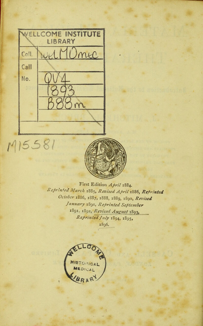 ^WELLCOME INSTITUTE LIBRARY foil Call No. 01/4- ill First Edition 1884. Reprinted March 1885, Revised April 1886, Reprinted Octobar 1886, 1887, 1888, 1889, 1890, Revised January 1891, Reprinted September 1891, 1892, Revised August 1893, Reprinted July 1894, 1895, 1896.