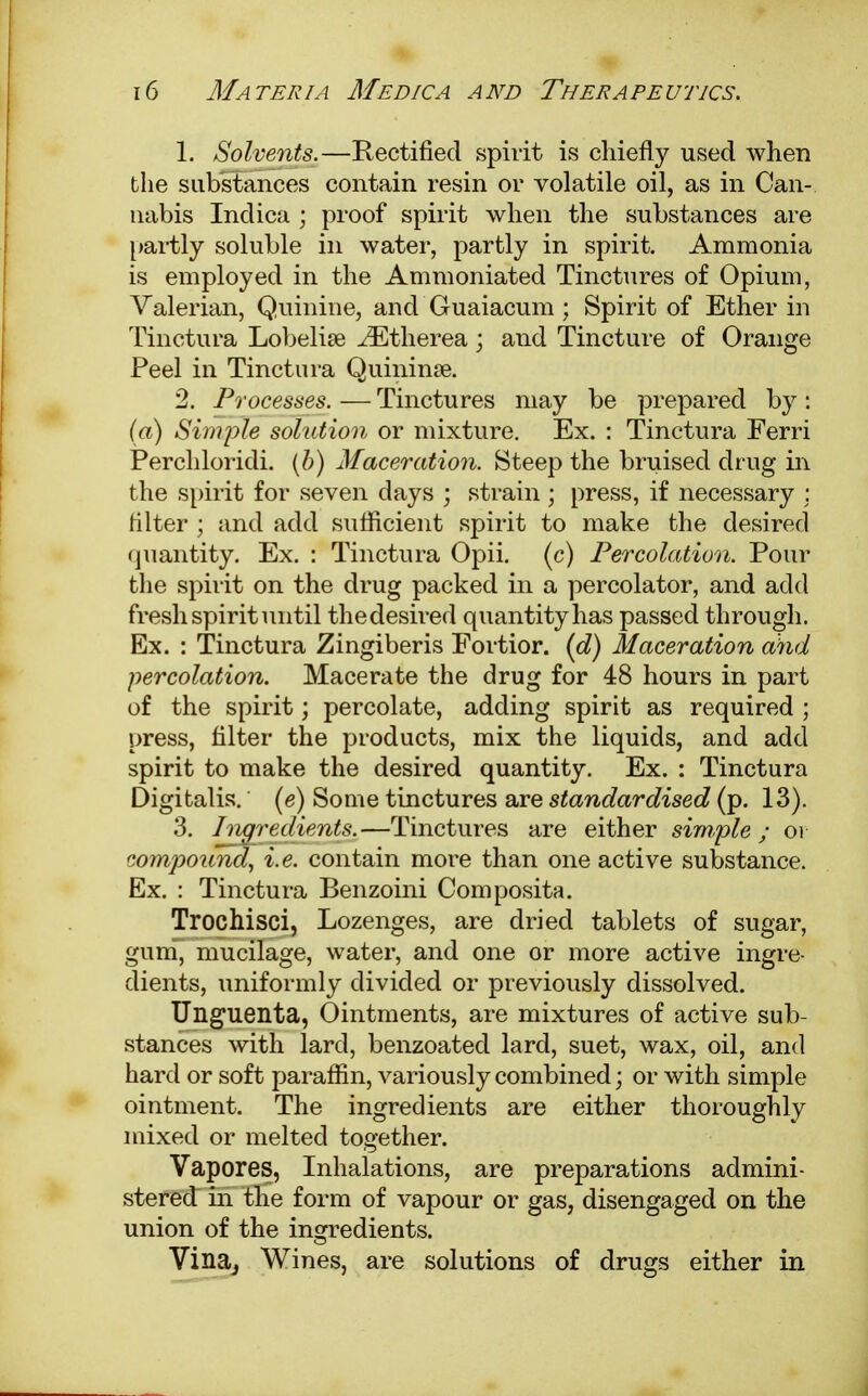 1. Solvents.—Rectified spirit is chiefly used when the substances contain resin or volatile oil, as in Can- nabis Inclica ; proof spirit when the substances are partly soluble in water, partly in spirit. Ammonia is employed in the Ammoniated Tinctures of Opium, Valerian, Quinine, and Guaiacum; Spirit of Ether in Tinctura Lobelia? iEtherea \ and Tincture of Orange Feel in Tinctura Quininse. 2. Processes. — Tinctures may be prepared by: (a) Simple solution or mixture. Ex. : Tinctura Ferri Perchloridi. (b) Maceration. Steep the bruised drug in the spirit for seven days ; strain; press, if necessary : filter ; and add sufficient spirit to make the desired quantity. Ex. : Tinctura Opii. (c) Percolation. Pour the spirit on the drug packed in a percolator, and add fresh spirit until thedesired quantity has passed through. Ex. : Tinctura Zingiberis Fortior. (d) Maceration and percolation. Macerate the drug for 48 hours in part of the spirit; percolate, adding spirit as required ; press, filter the products, mix the liquids, and add spirit to make the desired quantity. Ex. : Tinctura Digitalis, (e) Some tinctures are standardised (p. 13). 3. Ingredients.—Tinctures are either simple; oi compound, i.e. contain more than one active substance. Ex. : Tinctura Benzoini Composita. Trochisci, Lozenges, are dried tablets of sugar, gum, mucilage, water, and one or more active ingre- dients, uniformly divided or previously dissolved. Unguenta, Ointments, are mixtures of active sub- stances with lard, benzoated lard, suet, wax, oil, and hard or soft paraffin, variously combined; or with simple ointment. The ingredients are either thoroughly mixed or melted together. Vapores, Inhalations, are preparations admini- stered in the form of vapour or gas, disengaged on the union of the ingredients. Vina, Wines, are solutions of drugs either in