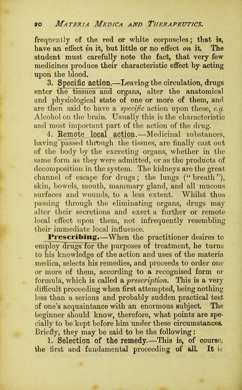 frequently of the red or white corpuscles; that is, have an effect in it, but little or no effect on it. The student must carefully note the fact, that very few medicines produce their characteristic effect by acting upon the blood. 3. Specific action.—Leaving the circulation, drugs enter the^Eissiies and organs, alter the anatomical and physiological state of one or more of them, and are then said to have a specific action upon these, e.g. Alcohol on the brain. Usually this is the characteristic and most important part of the action of the drug. 4. Remote local action.—Medicinal substances, having~passed through the tissues, are finally cast out of the body by the excreting organs, whether in the same form as they were admitted, or as the products of decomposition in the system. The kidneys are the great channel of escape for drugs; the lungs ( breath), skin, bowels, mouth, mammary gland, and all mucous surfaces and wounds, to a less extent. Whilst thus passing through the eliminating organs, drugs may alter their secretions and exert a further or remote local effect upon them, not infrequently resembling their immediate local influence. Prescribing.—When the practitioner desires to employllrugs^for the purposes of treatment, he turns to his knowledge of the action and uses of the materia medica, selects his remedies, and proceeds to order one or more of them, according to a recognised form or formula, which is called a 'prescription. This is a very difficult proceeding when first attempted, being nothing less than a serious and probably sudden practical test of one's acquaintance with an enormous subject. The beginner should know, therefore, what points are spe- cially to be kept before him under these circumstances. Briefly, they may be said to be the following: 1. Selection of the remedy.—This is, of course, the first and fundamental proceeding of alL It is