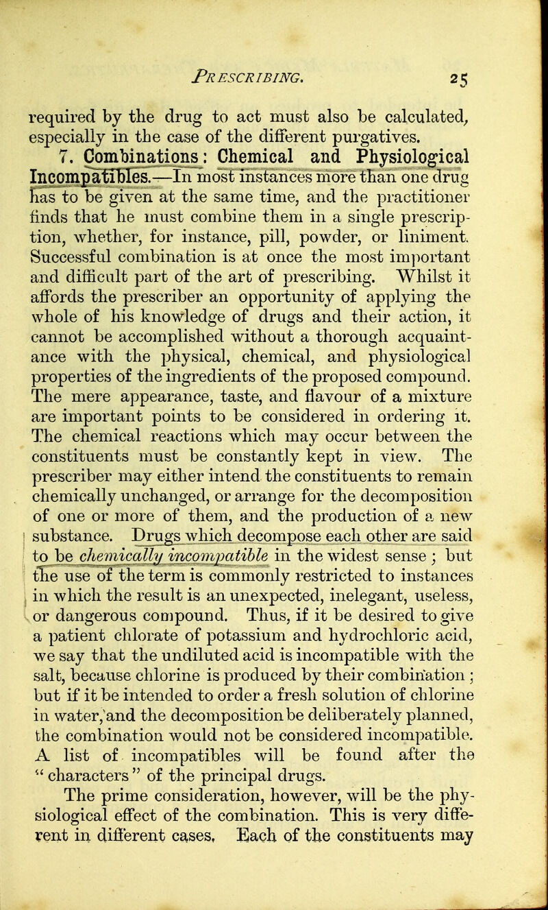 required by the drug to act must also be calculated, especially in the case of the different purgatives. 7. Combinations: Chemical and Physiological Incompaflbles.—In most instances more than one drug has to be given at the same time, and the practitioner finds that he must combine them in a single prescrip- tion, whether, for instance, pill, powder, or liniment. Successful combination is at once the most important and difficult part of the art of prescribing. Whilst it affords the prescriber an opportunity of applying the whole of his knowledge of drugs and their action, it cannot be accomplished without a thorough acquaint- ance with the physical, chemical, and physiological properties of the ingredients of the proposed compound. The mere appearance, taste, and flavour of a mixture are important points to be considered in ordering it. The chemical reactions which may occur between the constituents must be constantly kept in view. The prescriber may either intend the constituents to remain chemically unchanged, or arrange for the decomposition of one or more of them, and the production of a new substance. Drugs which decompose each other are said to be chemically incompatible in the widest sense ; but the use of the term is commonly restricted to instances in which the result is an unexpected, inelegant, useless, or dangerous compound. Thus, if it be desired to give a patient chlorate of potassium and hydrochloric acid, we say that the undiluted acid is incompatible with the salt, because chlorine is produced by their combination ; but if it be intended to order a fresh solution of chlorine in water,'and the decomposition be deliberately planned, the combination would not be considered incompatible. A list of incompatibles will be found after the  characters  of the principal drugs. The prime consideration, however, will be the phy- siological effect of the combination. This is very diffe- rent in different cases, Each of the constituents may