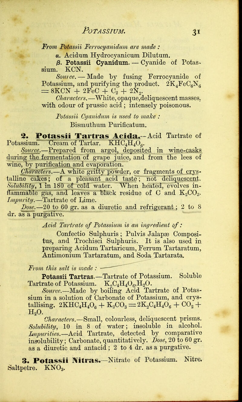 From Potassii Ferrocyanidum are made : a. Acidum Hydrocyanicum Dilutum. 13. Potassii Cyanidum. — Cyanide of Potas- sium. KCN. Source. — Made by fusing Ferrocyanide of Potassium, and purifying the product. 2K4FeC6N6 = 8K0N + 2FeC + C2 + 2N2. Characters.—White, opaque,deliquescent masses, with odour of prussio acid ; intensely poisonous. Potassii Cyanidum is used to make : Bismuthum Purificatum. 2. Potassii Tartras Acida.—Acid Tartrate of Potassium. Cream of Tartar. KHC4H406. Source.—Prepared from argol, deposited in wine-casks during the fermentation of grape juice, and from the lees of wine, by purification and evaporation. Characters.—A white gritty powder, or fragments of crys- talline cakes; of a pleasant acid taste; not deliquescent. Solubility, 1 in 180 of cold water. When heated, evolves in- flammable gas, and leaves a black residue of C and K2C03. Impurity.—Tartrate of Lime. Dose.—20 to 60 gr. as a diuretic and refrigerant; 2 to 8 dr. as a purgative. Acid Tartrate of Potassium is an ingredient of: Confectio Sulphuris ; Pulvis Jalapae Composi- tus, and Trochisci Sulphuris. It is also used in preparing Acidum Tartaricum, Ferrum Tartaratum, Antimonium Tartaratum, and Soda Tartarata. From this salt is made : Potassii Tartras.—Tartrate of Potassium. Soluble Tartrate of Potassium. K2C4H406,H20. Source.—Made by boiling Acid Tartrate of Potas- sium in a solution of Carbonate of Potassium, and crys- tallising. 2KHC4H406 + K2C03 = 2K2C4H406 + C02 + Characters.—Small, colourless, deliquescent prisms. Solubility, 10 in 8 of water; insoluble in alcohol. Impurities.— Acid Tartrate, detected by comparative insolubility; Carbonate, quantitatively. Pose, 20 to 60 gr. as a diuretic and antacid; 2 to 4 dr. as a purgative. 3. Potassii Nitras.—Nitrate of Potassium. Nitre. Saltpetre. KN03. H20.