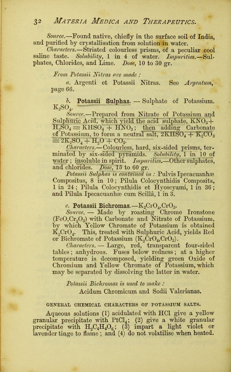 Source.—Found native, chiefly in the surface soil of India, and purified by crystallisation from solution in water. Characters.—Striated colourless prisms, of a peculiar cool saline taste. Solubility, 1 in 4 of water. Impurities.—Suh phates, Chlorides, and Lime. Dose, 10 to 30 gr. From Potassii Niiras ore made : a. Argenti et Potassii Nitras. See Argentum, page 66. b. Potassii Sulphas. — Sulphate of Potassium. K.,SO,. Source.—Prepared from Nitrate of Potassium and Sulphuric Acid, which yield the acid sulphate, KN03+ HoS04 = KHSO4 + HNO3; then adding Carbonate of Potassium, to form a neutral salt, 2KHS04 4- K0CO3 = 2K,S04 + H20 -f C02. Characters.—Colourless, hard, six-sided prisms, ter- minated by six-sided pyramids. Solubility, 1 in 10 of water ; insoluble in spirit. Impurities.—Other sulphates, and chlorides. Dose, 15 to 60 gr. Potassii Sulphas is contained in : Pulvis Ipecacuanha? Compositus, 8 in 10; Pilula Colocynthidis Composita, 1 in 24; Pilula Colocynthidis et Hyoscyami, 1 in 36; and Pilula Ipecacuanha? cum Scilla, 1 in 3. c Potassii Bichromas.—K2Cr04,Cr03. Source. — Made by roasting Chrome Ironstone (FeOjCroOa) with Carbonate and Nitrate of Potassium, by which Yellow Chromate of Potassium is obtained K2Cr04. This, treated with Sulphuric Acid, yields Red orBichromate of Potassium (K2Cr04,CrO;}). Characters. — Large, red, transparent four-sided tables ; anhydrous. Fuses below redness ; at a higher temperature is decomposed, yielding green Oxide of Chromium and Yellow Chromate of Potassium, which may be separated by dissolving the latter in water. Potassii Bichromas is used to make : Acidum Chromicum and Sodii Valerianas. GENERAL CHEMICAL CHARACTERS OF POTASSIUM SALTS. Aqueous solutions (1) acidulated with HC1 give a yellow granular precipitate with PtCl4; (2) give a white granular precipitate with H2C4H406; (3) impart a light violet or lavender tinge to flame ; and (4) do not volatilise when heated.