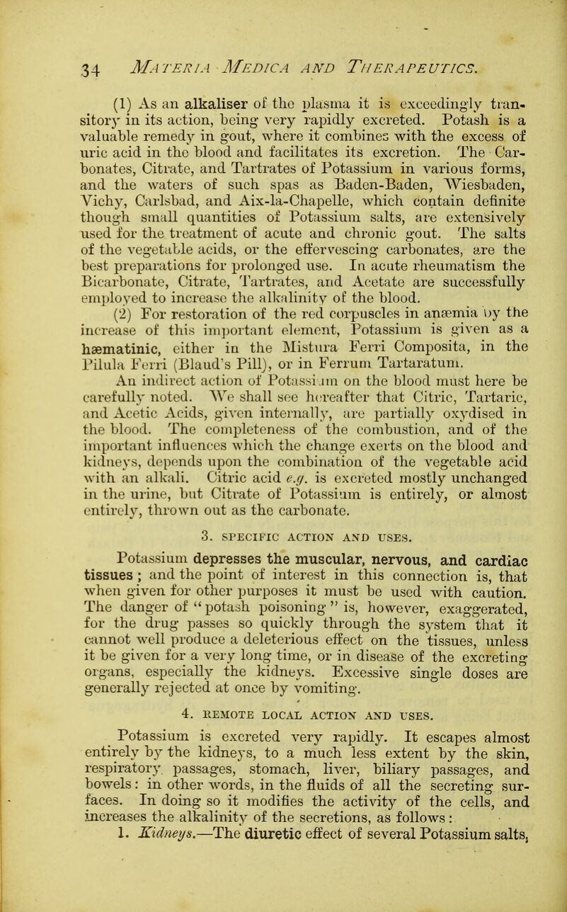 (1) As an alkaliser of the plasma it is exceedingly tran- sitory in its action, being very rapidly excreted. Potash is a valuable remedy in gout, where it combines with the excess of uric acid in the blood and facilitates its excretion. The Car- bonates, Citrate, and Tartrates of Potassium in various forms, and the waters of such spas as Baden-Baden, Wiesbaden, Arichy, Carlsbad, and Aix-la-Chapelle, which contain definite though small quantities of Potassium salts, are extensively used for the treatment of acute and chronic gout. The salts of the vegetable acids, or the effervescing carbonates, are the best preparations for prolonged use. In acute rheumatism the Bicarbonate, Citrate, Tartrates, and Acetate are successfully employed to increase the alkalinity of the blood. (2) For restoration of the red corpuscles in ana?mia by the increase of this important element, Potassium is given as a hsematinic, either in the Mistura Ferri Composita, in the Pilula Ferri (Blaud's Pill), or in Ferrum Tartaratum. An indirect action of Potassium on the blood must here be carefully noted. We shall see hereafter that Citric, Tartaric, and Acetic Acids, given internally, are partially oxydised in the blood. The completeness of the combustion, and of the important influences which the change exerts on the blood and kidneys, depends upon the combination of the vegetable acid with an alkali. Citric acid e.g. is excreted mostly unchanged in the urine, but Citrate of Potassium is entirely, or almost entirely, thrown out as the carbonate. 3. SPECIFIC ACTION AND USES. Potassium depresses the muscular, nervous, and cardiac tissues ; and the point of interest in this connection is, that when given for other purposes it must be used with caution. The danger of  potash poisoning  is, however, exaggerated, for the drug passes so quickly through the system that it cannot well produce a deleterious effect on the tissues, unless it be given for a very long time, or in disease of the excreting organs, especially the kidneys. Excessive single doses are generally rejected at once by vomiting. 4. REMOTE LOCAL ACTION AND USES. Potassium is excreted very rapidly. It escapes almost entirely by the kidneys, to a much less extent by the skin, respiratory passages, stomach, liver, biliary passages, and bowels: in other words, in the fluids of all the secreting sur- faces. In doing so it modifies the activity of the cells, and increases the alkalinity of the secretions, as follows: 1. Kidneys.—The diuretic effect of several Potassium salts,