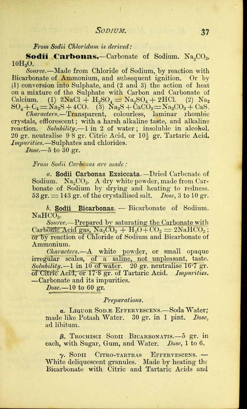 From Sodii Chloridum is derived: Sodii Carbon si So—Carbonate of Sodium. Na2C03, 10H2O. Source.—Made from Chloride of Sodium, by reaction with Bicarbonate of Ammonium, and subsequent ignition. Or by (1) conversion into Sulphate, and (2 and 3) the action of heat on a mixture of the Sulphate with Carbon and Carbonate of Calcium, (i) 2NaCl + H0S04 = Na,S04 + 2HC1. (2)Na2 S04 + C4=:Na2S + 4CO. (3) Na2S + CaC03==Na2C03 + CaS. Characters.—Transparent, colourless, laminar rhombic crystals, em orescent; with a harsh alkaline taste, and alkaline reaction. Solubility.—1 in 2 of water; insoluble in alcohol. 20 gr. neutralise 9 8 gr. Citric Acid, or 10^ gr. Tartaric Acid. Impurities.—Sulphates and chlorides. Lose.—5 to 30 gr. From Sodii Carbonas are made: a. Sodii Carbonas Exsiccata.—Dried Carbonate of Sodium. NaoC03. A dry white powder, made from Car- bonate of Sodium by drying and heating to redness. 53 gr. = 143 gr. of the crystallised salt. Dose, 3 to 10 gr. b. Sodii Bicarbonas. — Bicarbonate of Sodium. NaHC<3T ~ Source.—Prepared by saturating the Carbonate with Carbomc-Acid gas, Na/'O,, + H20 + C02 = 2NaHC03; or by reaction of Chloride of Sodium and Bicarbonate of Ammonium. Characters.—A white powder, or small opaque irregular scales, of a saline, not unpleasant, taste. Solubility.—1 in 10 of water. 20 gr. neutralise 16*7 gr. oTCitric Acid, or 17*8 gr. of Tartaric Acid. Impurities. —Carbonate and its impurities. Dose.—10 to 60 gr. Preparations. a. Liquor Sod^e Effervescens.—Soda Water; made like Potash Water. 30 gr. in 1 pint. Dose, ad libitum. £. Trochisci Sodii Bicarbonatis.—5 gr. in each, with Sugar, Gum, and Water. Dose, 1 to 6. y. Sodii Citro-tartras Effervescens. — White deliquescent granules. Made by heating the Bicarbonate with Citric and Tartaric Acids and