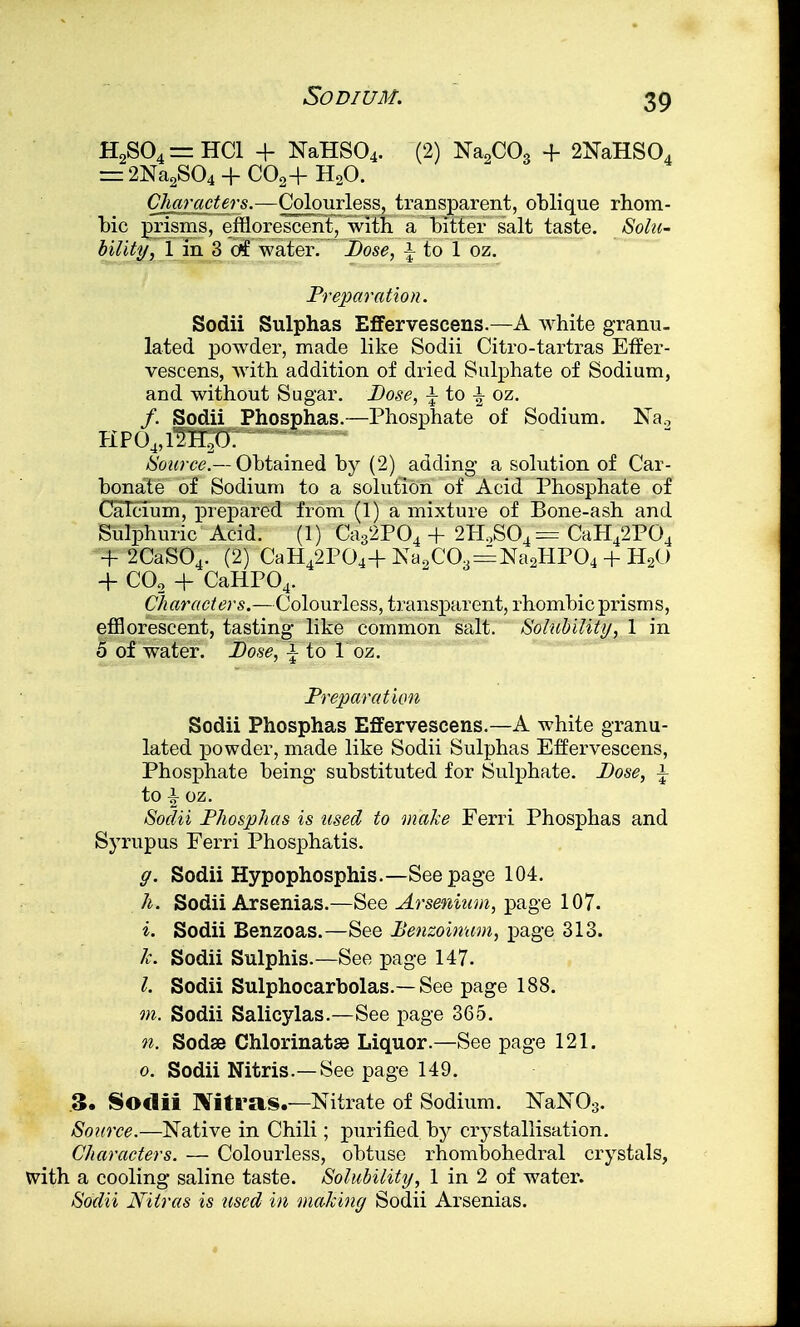 H2S04=HC1 -f NaHS04. (2) Na2C03 + 2NaHS04 — 2Na2S04 + C02+ H20. Characters.—Colourless, transparent, oblique rhom- bic prisms, efflorescent, with a bitter salt taste. Sola- bility, 1 in 3 ctf water. Dose, \ to 1 oz. Preparation. Sodii Sulphas Effervescens.—A white granu- lated powder, made like Sodii Citro-tartras Effer- vescens, with addition of dried Sulphate of Sodium, and without Sugar. Dose, \ to ± oz. /. Sodii Phosphas.—Phosphate of Sodium. Na.7 KP04,12H20. Source.— Obtained by (2) adding a solution of Car- bonate of Sodium to a solution of Acid Phosphate of Calcium, prepared from (1) a mixture of Bone-ash and Sulphuric Acid. (1) Ca32P04 + 2H,S04 = CaH42P04 + 2CaS04. (2) CaH42P04+Na2C03 = Na2HP04 + H2O + C02 + CaHP04. Characters.—Colourless, transparent, rhombic prisms, efflorescent, tasting like common salt. Solubility, 1 in 5 of water. Dose, i to 1 oz. Preparation Sodii Phosphas Effervescens.—A white granu- lated powder, made like Sodii Sulphas Effervescens, Phosphate being substituted for Sulphate. Lose, \ to \ oz. Sodii Phosphas is used to make Ferri Phosphas and Syrupus Ferri Phosphatis. g. Sodii Hypophosphis.—Seepage 104. h. Sodii Arsenias.—See Arsenium, page 107. i. Sodii Benzoas.—See Benzoinwn, page 313. 1c. Sodii Sulphis.—See page 147. I. Sodii Sulphocarbolas.— See page 188. m. Sodii Salicylas.—See page 365. n. Sodas Chlorinatse Liquor.—See page 121. o. Sodii Nitris.—See page 149. .3. Sodii Nitras.—Nitrate of Sodium. NaN03. Source.—Native in Chili; purified by crystallisation. Characters. — Colourless, obtuse rhombohedral crystals, with a cooling saline taste. Solubility, 1 in 2 of water. Sodii Nitras is used in making Sodii Arsenias.