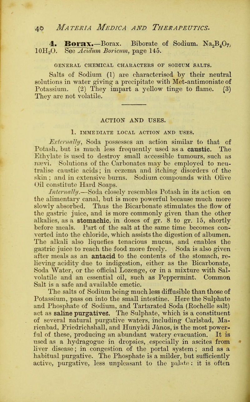 4. Borax.—Borax. Biborate of Sodium. Na2B4Q7; 10H2O. ^QAciJum Boricum, page 145. GENERAL CHEMICAL CHARACTERS OF SODIUM SALTS. Salts of Sodium (1) are characterised by their neutral solutions in water giving a precipitate with Met-antimoniate of Potassium. (2) They impart a yellow tinge to flame. (3) They are not volatile. ACTION AND USES. 1. IMMEDIATE LOCAL ACTION AND USES. Externally, Soda possesses an action similar to that of Potash, but is much less frequently used as a caustic. The Ethylate is used to destroy small accessible tumours, such as naevi. Solutions of the Carbonates may be employed to neu- tralise caustic acids; in eczema and itching disorders of the skin ; .and in extensive burns. Sodium compounds with Olive Oil constitute Hard Soaps. Internally.—Soda closely resembles Potash in its action on the alimentary canal, but is more powerful because much more slowly absorbed. Thus the Bicarbonate stimulates the flow of the gastric juice, and is more commonly given than the other alkalies, as a stomachic, in doses of gr. 8 to gr. 15, shortly before meals. Part of the salt at the same time becomes con- verted into the chloride, which assists the digestion of albumen. The alkali also liquefies tenacious mucus, and enables the gastric juice to reach the food more freely. Soda is also given after meals as an antacid to the contents of the stomach, re- lieving acidity due to indigestion, either as the Bicarbonate, Soda Water, or the official Lozenge, or in a mixture with Sal- volatile and an essential oil, such as Peppermint. Common Salt is a safe and available emetic. The salts of Sodium being much less diffusible than those of Potassium, pass on into the small intestine. Here the Sulphate and Phosphate of Sodium, and Tartarated Soda (Pochelle salt) act as saline purgatives. The Sulphate, which is a constituent of several natural purgative waters, including Carlsbad, Ma- rienbad, Friedrichshall, and Hunyadi Janos, is the most power- ful of these, producing an abundant watery evacuation. It is used as a hydragogue in dropsies, especially in ascites from liver disease; in congestion of the portal system; and as a habitual purgative. The Phosphate is a milder, but sufficiently active, purgative, less unpleasant to the palate: it is often