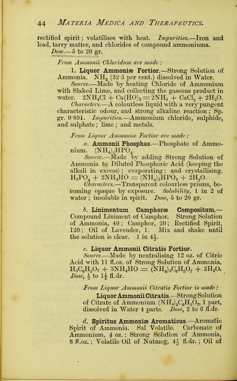 rectified spirit; volatilises with heat. Impurities.—Iron and lead, tarry matter, and chlorides of compound ammoniums. Dose.—5 to 20 gr. From Ammonii Chloridum are made : 1. Liquor Ammonige Fortior.—Strong Solution of Ammonia. KH3 (32 o per cent.) dissolved in Water. Source.—Made by heating Chloride of Ammonium with Slaked Lime, and collecting the gaseous product in water. 2NH4C1 + Ca(HO)2 = 2NH3 + CaCl2 + 2H20. Characters.—A colourless liquid with a very pungent characteristic odour, and strong alkaline reaction; Sp. gr. 0-891. Imparities.—Ammonium chloride, sulphide, and sulphate ; lime ; and metals. From liquor Ammonite Fortior are made: a. Ammonii Phosphas.—Phosphate of Ammo- nium. (NH4).,HP04. Source.—Made by adding Strong Solution of Ammonia to Diluted Phosphoric Acid (keeping the alkali in excess) ; evaporating: and crystallising. H3P04 + 2NH4HO ~ (NH4)2HP04 + 2H20. Characters.—Transparent colourless prisms, be- coming opaque by exposure. Solubility, 1 in 2 of water ; insoluble in spirit. Dose, 5 to 20 gr. b. Linimentum Camphorse Compositum.— Compound Liniment of Camphor. Strong Solution of Ammonia, 40 ; Camphor, 20; Rectified Spirit, 120; Oil of Lavender, 1. Mix and shake until the solution is clear. 1 in 4|. c Liquor Ammonii Citratis Fortior. Source.—Made by neutralising 12 oz. of Citric Acid with 11 fl.oz. of Strong Solution of Ammonia. H3C6H507 + 3NH4HO — (NH4)3C6H507 + 3H20. Dose, i to \\ fl.dr. From Liquor Ammonii Citratis Fortior is made : Liquor Ammonii Citratis.—Strong Solution of Citrate of Ammonium (NH4)3C6H507, 1 part, dissolved in Water 4 parts. Dose, 2 to 6 fl.dr. d. Spiritus Ammonise Aromaticus.—Aromatic Spirit of Ammonia. Sal Volatile. Carbonate of Ammonium, 4 oz. ; Strong Solution of Ammonia, 8 fl.oz.; Volatile Oil of Nutmeg, 4h fl.dr.; Oil of