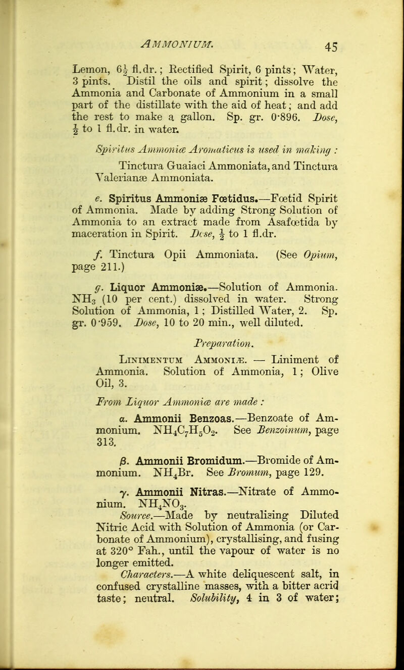 Lemon, 6^ fl.dr.; Rectified Spirit, 6 pints; Water, 3 pints. Distil the oils and spirit; dissolve the Ammonia and Carbonate of Ammonium in a small part of the distillate with the aid of heat; and add the rest to make a gallon. Sp. gr. 0*896. Dose, | to 1 fl.dr. in water. Spiritus Ammonia Aromaticus is used in making : Tinctura Guaiaci Ammoniata, and Tinctura Valerianae Ammoniata. e. Spiritus Ammonise Foetidus.—Foetid Spirit of Ammonia. Made by adding Strong Solution of Ammonia to an extract made from Asafoetida by maceration in Spirit. Dcse, \ to 1 fl.dr. /. Tinctura Opii Ammoniata. (See Opium, page 211.) g. Liquor Ammonise.—Solution of Ammonia. NH3 (10 per cent.) dissolved in water. Strong Solution of Ammonia, 1 ; Distilled Water, 2. Sp. gr. 0-959. Dose, 10 to 20 min., well diluted. Preparation. Linimentum Ammonite. — Liniment of Ammonia. Solution of Ammonia, 1; Olive OH, 3. From Ziquor Ammonia are made : a. Ammonii Benzoas.—Benzoate of Am- monium. NH4C7H502. See Benzoitium, page 313. /3. Ammonii Bromidum.—Bromide of Am- monium. NH4Br. See Bromum, page 129. y. Ammonii Nitras.—Mtrate of Ammo- nium. NH4N03. Source.—Made by neutralising Diluted Nitric Acid with Solution of Ammonia (or Car- bonate of Ammonium), crystallising, and fusing at 320° Fah., until the vapour of water is no longer emitted. Characters.—A white deliquescent salt, in confused crystalline masses, with a bitter acrid taste; neutral. Solubility, 4 in 3 of water;