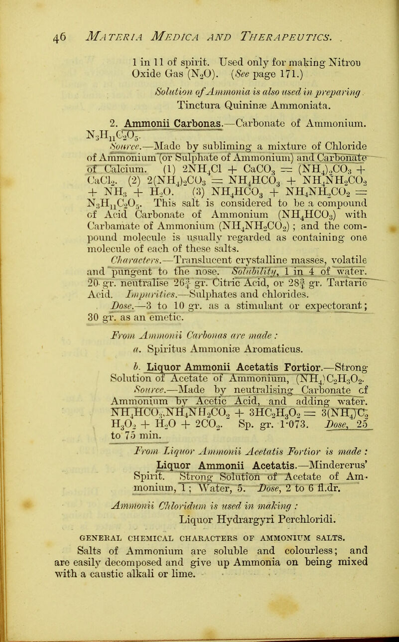 1 in 11 of spirit. Used only for making Nitrou Oxide Gas (N20). (See page 171.) Solution of Ammonia is also used in preparing. Tinctura Quininae Ammoniata. 2. Ammonii Carbonas.—Carbonate of Ammonium. Source.—Made by subliming a mixture of Chloride of Ammo~nium~(or Sulphate of Ammonium) and Carbonate of Calcium. (1) 2NH4C1 + CaC03 — (NH4),CO-{ + CaCL. (2) 2(NH4)oC03 = NH4HC03 + NH4NHoCO, + NHS + H20. (3) NH4HC03 + NH4NHaC02 = N:;HnC2Or). This salt is considered to be a compound of Acid Carbonate of Ammonium (NH4HC03) with Carbamate of Ammonium (NH4NH2C02) ; and the com- pound molecule is usually regarded as containing one molecule of each of these salts. Characters.—Translucent crystalline masses, volatile and pungent to the nose. Solubility, 1 in 4 of water. 20- gr. neutralise 264!- gr. Citric Acid, or 28| gr. Tartaric Acid. Impurities.—Sulphates and chlorides. Dose.—3 to 10 gr. as a stimulant or expectorant; 30 gr. as an emetic. From Ammonii Carbonas are made : a. Spiritus Ammonia? Aromaticus. b. Liquor Ammonii Acetatis Fortior.—Strong- Solution of Acetate oT Ammonium', (3TFI4) C2H302. Source.—Made by neutralising Carbonate cf Ammonium by Acetic Acid, and adding water. KH4HC0,,NH4NH2C0o -f 3HC2H30, = 3(NHja H30, + H20 + 2C02.  Sp. gr. 1*073. Dose, 25 to 7o min. From Liquor Ammonii Acetatis Fortior is made : Liquor Ammonii Acetatis.—Mindererus' Spirit. Strong Solution of Acetate of Am- monium, 1; Water, 5. Dose, 2 to 6 fl.dr. Ammonii Chloridum is used in making : Liquor Hydrargyri Perchloridi. GENERAL CHEMICAL CHARACTERS OF AMMONIUM SALTS. Salts of Ammonium are soluble and colourless; and are easily decomposed and give up Ammonia on being mixed with a caustic alkali or lime.