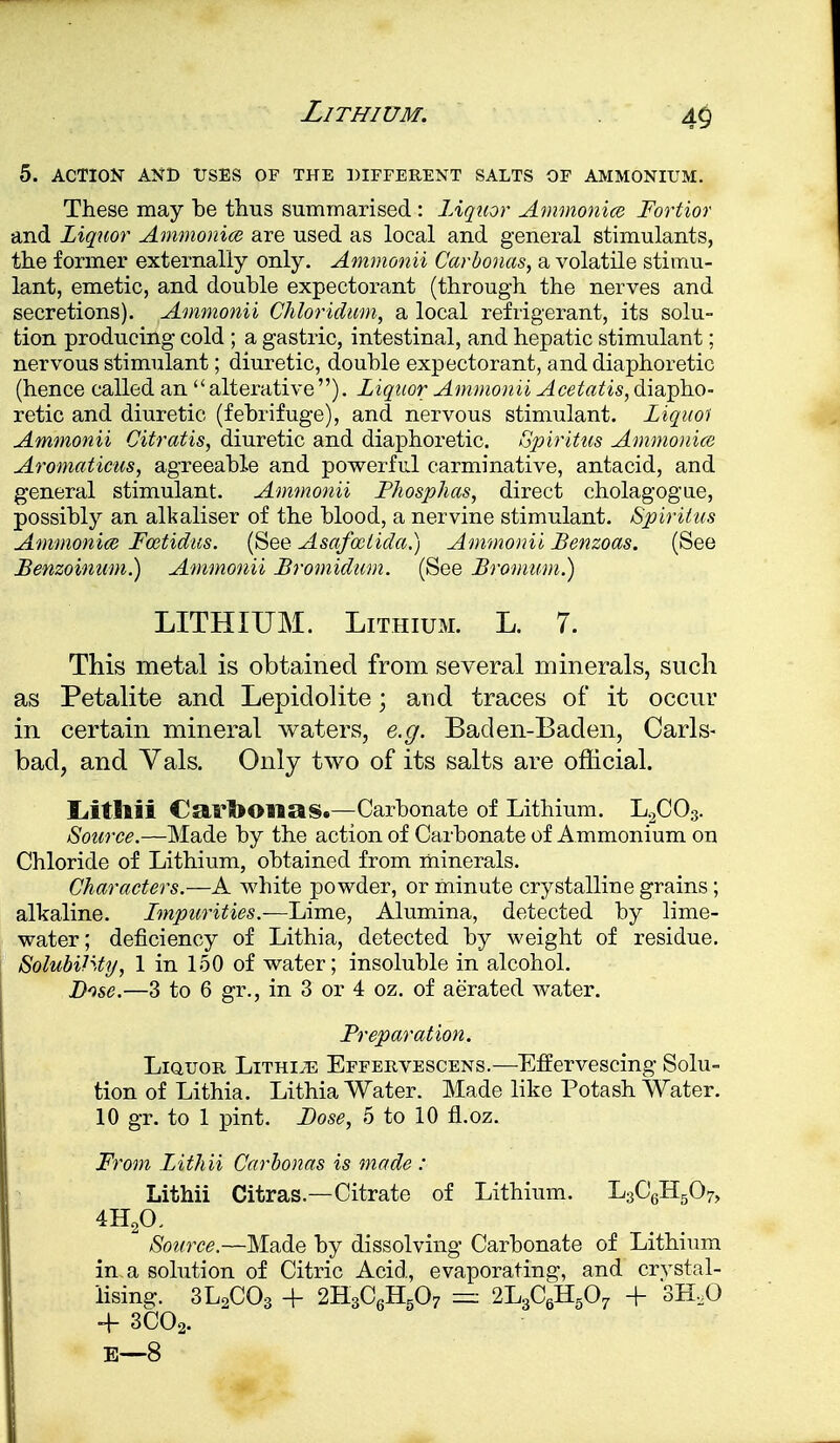 Lithium. 5. ACTION AND USES OF THE DIFFERENT SALTS OF AMMONIUM. These may be thus summarised : Liquor Ammonia Fortior and Liquor Ammonia are used as local and general stimulants, the former externally only. Ammonii Carbouas, a volatile stimu- lant, emetic, and double expectorant (through the nerves and secretions). Ammonii Chloridum, a local refrigerant, its solu- tion producing cold ; a gastric, intestinal, and hepatic stimulant; nervous stimulant; diuretic, double expectorant, and diaphoretic (hence called an alterative). Liquor Ammonii ^ce^^i^, diapho- retic and diuretic (febrifuge), and nervous stimulant. Liquoi Ammonii Citratis, diuretic and diaphoretic. Spiritus Ammonice Aromaticus, agreeable and powerful carminative, antacid, and general stimulant. Ammonii Fhosphas, direct cholagogue, possibly an alkaliser of the blood, a nervine stimulant. Spiritus Ammonice Fcetidus. (See Asafoelida.) Ammonii Benzoas. (See Benzoinum.) Ammonii Bromidum. (See Bromum.) LITHIUM. Lithium. L. 7. This metal is obtained from several minerals, such as Petalite and Lepidolite; and traces of it occur in certain mineral waters, e.g. Baden-Baden, Carls- bad, and Vals. Only two of its salts are official. Liitllii CarfoOlias.—Carbonate of Lithium. L2C03. Source.—Made by the action of Carbonate of Ammonium on Chloride of Lithium, obtained from minerals. Characters.—A white powder, or minute crystalline grains ; alkaline. Fmpurities.—Lime, Alumina, detected by lime- water; deficiency of Lithia, detected by weight of residue. SolubiJSty, 1 in 150 of water; insoluble in alcohol. Dose.—3 to 6 gr., in 3 or 4 oz. of aerated water. Preparation. Liquor Lithije Effervescens.—Effervescing Solu- tion of Lithia. Lithia Water. Made like Potash Water. 10 gr. to 1 pint. Bose, 5 to 10 fLoz. From Lithii Carbonas is made : Lithii Citras— Citrate of Lithium. L3C6H507, 4H20, Source.—Made by dissolving Carbonate of Lithium in a solution of Citric Acid, evaporating, and crystal- lising. 3L2C03 + 2H3C6H507 — 2L3C6H507 -f 3H.0 + 3C02. E—8