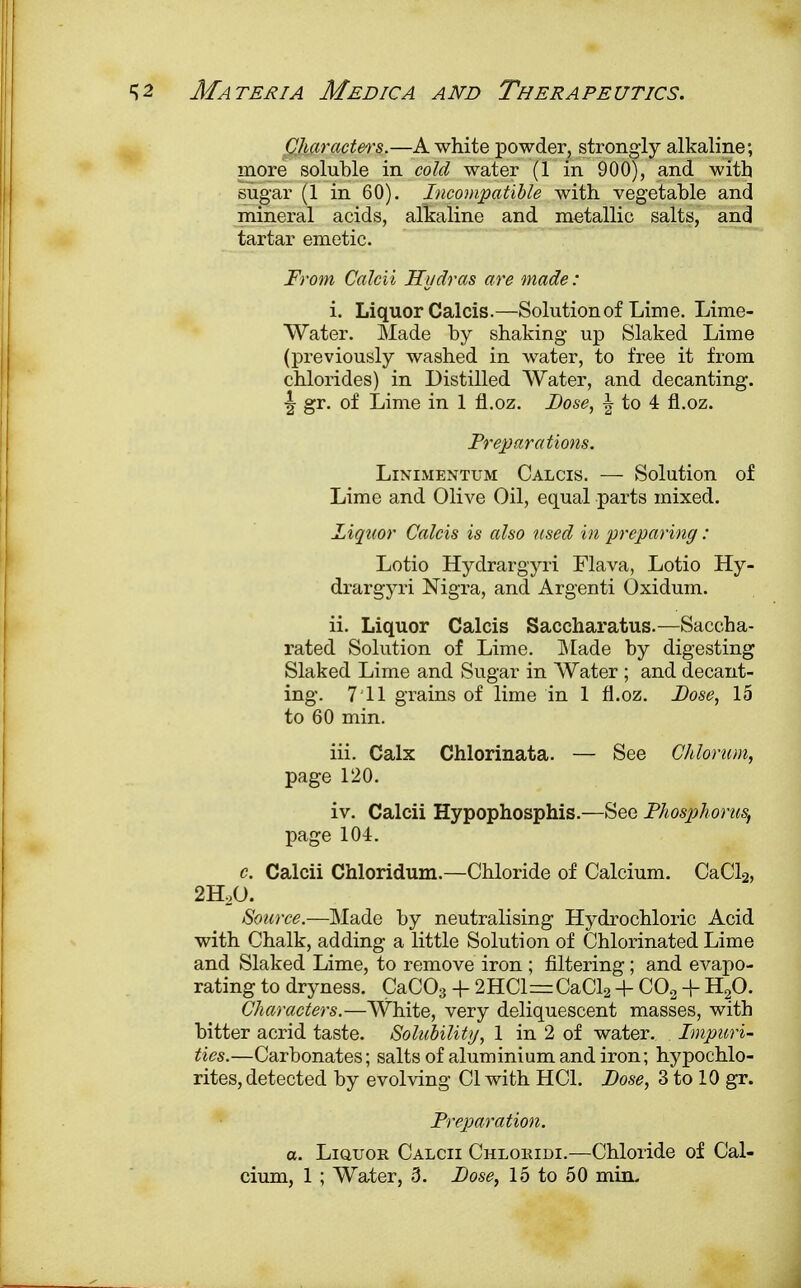 Characters.—A white powder, strongly alkaline; more soluble in cold water (1 in 900), and with sugar (1 in 60). Incompatible with vegetable and mineral acids, alkaline and metallic salts, and tartar emetic. From Calcii Hydras are made: i. Liquor Calcis.—Solution of Lime. Lime- Water. Made by shaking up Slaked Lime (previously washed in water, to free it from chlorides) in Distilled Water, and decanting. ■| gr. of Lime in 1 fl.oz. Dose, \ to 4 fl.oz. Preparations. Linimentum Calcis. — Solution of Lime and Olive Oil, equal parts mixed. Liquor Calcis is also used in preparing : Lotio Hydrargyri Flava, Lotio Hy- drargyri Nigra, and Argenti Oxidum. ii. Liquor Calcis Saccharatus.—Saccha- rated Solution of Lime. Made by digesting Slaked Lime and Sugar in Water ; and decant- ing. 711 grains of lime in 1 fl.oz. Dose, 15 to 60 min. iii. Calx Chlorinata. — See Chlorum, page 120. iv. Calcii Hypophosphis.—See Phosphorus, page 104. c. Calcii Chloridum.—Chloride of Calcium. CaCl2, 2HoO. Source.—Made by neutralising Hydrochloric Acid with Chalk, adding a little Solution of Chlorinated Lime and Slaked Lime, to remove iron ; filtering; and evapo- rating to dryness. CaC03 4- 2HCl=CaCl2 4- C02 + H^O. Characters.—White, very deliquescent masses, with bitter acrid taste. Solubility, 1 in 2 of water. Impuri- ties.—Carbonates; salts of aluminium and iron; hypochlo- rites, detected by evolving CI with HC1. Dose, 3 to 10 gr. Preparation. a. Liquor Calcii Chloridi.—Chloride of Cal-