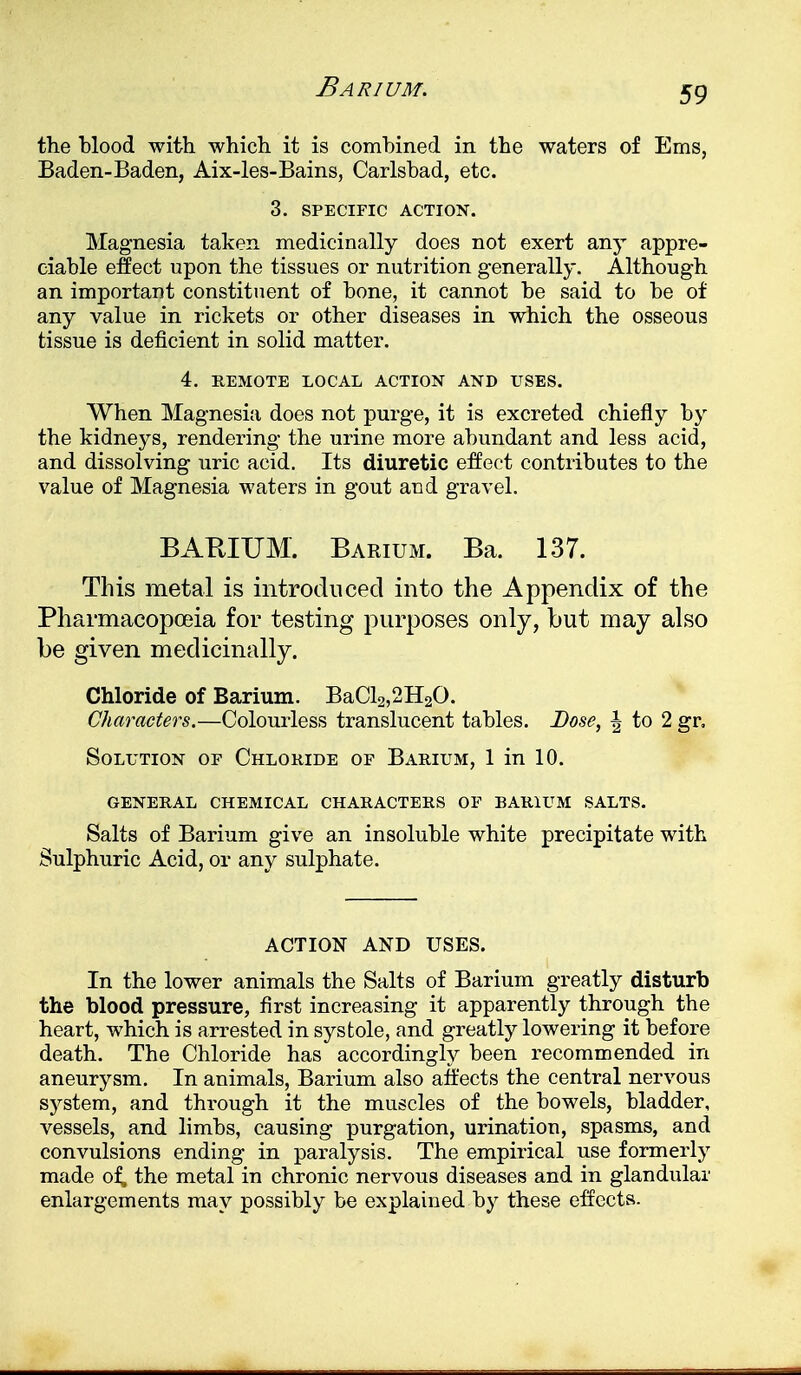 Barium. the blood with which it is combined in the waters of Ems, Baden-Baden, Aix-les-Bains, Carlsbad, etc. 3. SPECIFIC ACTION. Magnesia taken medicinally does not exert any appre- ciable effect upon the tissues or nutrition generally. Although an important constituent of bone, it cannot be said to be of any value in rickets or other diseases in which the osseous tissue is deficient in solid matter. 4. REMOTE LOCAL ACTION AND USES. When Magnesia does not purge, it is excreted chiefly by the kidneys, rendering the urine more abundant and less acid, and dissolving uric acid. Its diuretic effect contributes to the value of Magnesia waters in gout and gravel. BARIUM. Barium. Ba. 137. This metal is introduced into the Appendix of the Pharmacopoeia for testing purposes only, but may also be given medicinally. Chloride of Barium. BaCl2,2H20. Characters.—Colourless translucent tables. Dose, | to 2 gr. Solution of Chloride of Barium, 1 in 10. GENERAL CHEMICAL CHARACTERS OF BARIUM SALTS. Salts of Barium give an insoluble white precipitate with Sulphuric Acid, or any sulphate. ACTION AND USES. In the lower animals the Salts of Barium greatly disturb the blood pressure, first increasing it apparently through the heart, which is arrested in systole, and greatly lowering it before death. The Chloride has accordingly been recommended in aneurysm. In animals, Barium also affects the central nervous system, and through it the muscles of the bowels, bladder, vessels, and limbs, causing purgation, urination, spasms, and convulsions ending in paralysis. The empirical use formerly made o£ the metal in chronic nervous diseases and in glandular enlargements may possibly be explained by these effects.