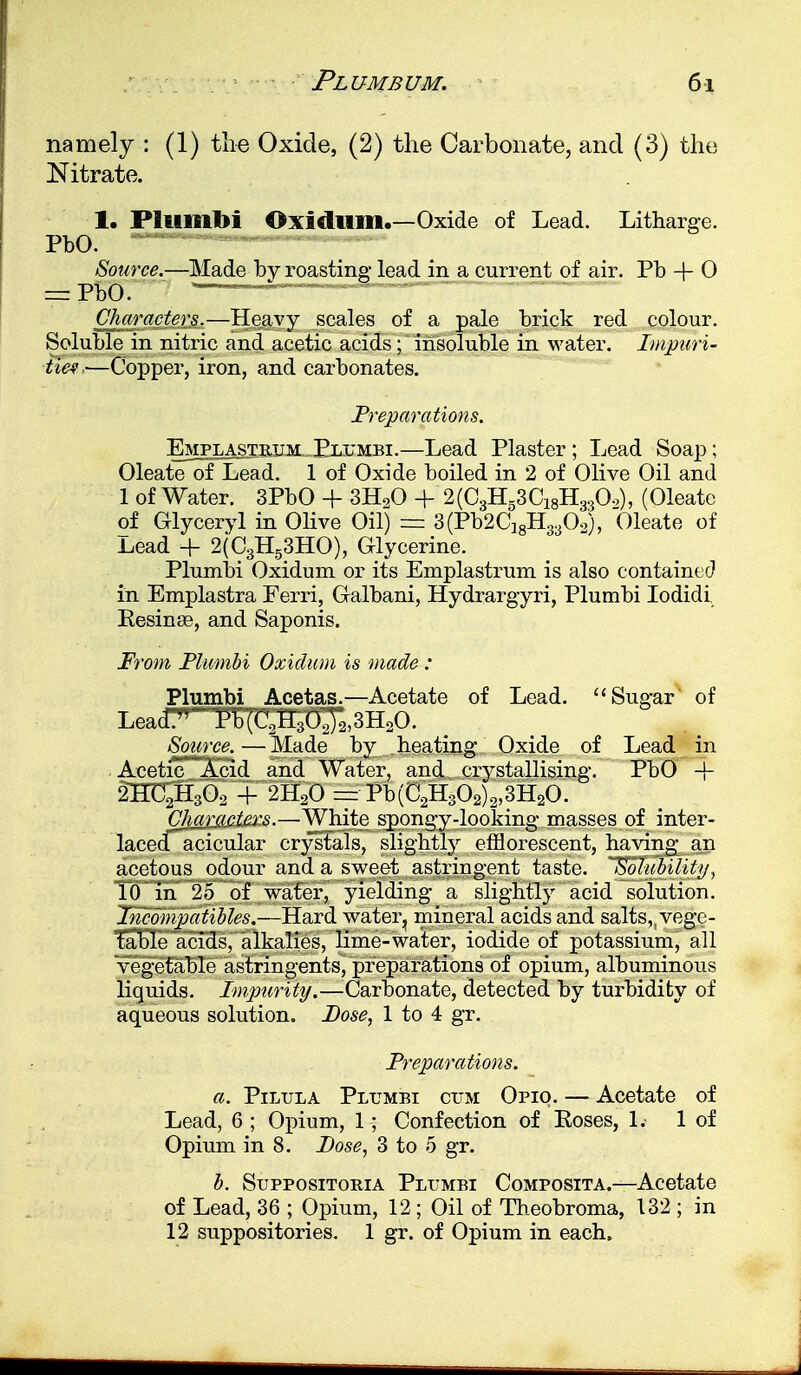 namely : (1) the Oxide, (2) the Carbonate, and (3) the Nitrate. 1. Plumbi Oxi till ill.—Oxide of Lead. Litharge. PbO. Source.—Made by roasting- lead in a current of air. Pb + 0 = VW7~7 '  a~ Characters.—Heavy scales of a pale brick red colour. Soluble in nitric and acetic acids; insoluble in water. Impuri- ties,—Copper, iron, and carbonates. Preparations. Emplastbjjm Plumbi.—Lead Plaster; Lead Soap; Oleate of Lead. 1 of Oxide boiled in 2 of Olive Oil and 1 of Water. 3PbO + 3EUO -f 2(03H53C18H330.>), (Oleate of Glyceryl in Olive Oil) = 3(Pb2Cl8H3302), Oleate of Lead + 2(C3H53HO), Glycerine. Plumbi Oxidum or its Emplastrum is also contained in Emplastra Ferri, Galbani, Hydrargyri, Plumbi Iodidi Kesina?, and Saponis. From Plumbi Oxidum is made : Plumbi Acetas.—Acetate of Lead. Sugar of Lea(T^^b(arI3Oj2,3HoO. Source.—Made by heating Oxide of Lead in Acetic Acid and Water, and crystallising. PbO -f 2HC2H302 + 2H20 = Pb(C2H302)2,3H20. Cliarartexs.—White spongy-looking masses of inter- lacedacicular crystals, slightly efflorescent, having an acetous odour and a sweet astringent taste. Solubility, 10 in 25 of water, yielding a slightly acid solution. Incompatibles.—Hard water, mineral acids and salts, vege- table acids, alkalies, lime-water, iodide of potassium, all vegetable astringents, preparations of opium, albuminous liquids. Impurity.—Carbonate, detected by turbidity of aqueous solution. Dose, 1 to 4 gr. Preparations. a. Pilula Plumbi cum Opio. — Acetate of Lead, 6 ; Opium, 1; Confection of Eoses, 1. 1 of Opium in 8. Pose, 3 to 5 gr. b. Suppositoria Plumbi Composita.—Acetate of Lead, 36 ; Opium, 12 ; Oil of Theobroma, 132 ; in 12 suppositories. 1 gr. of Opium in each.