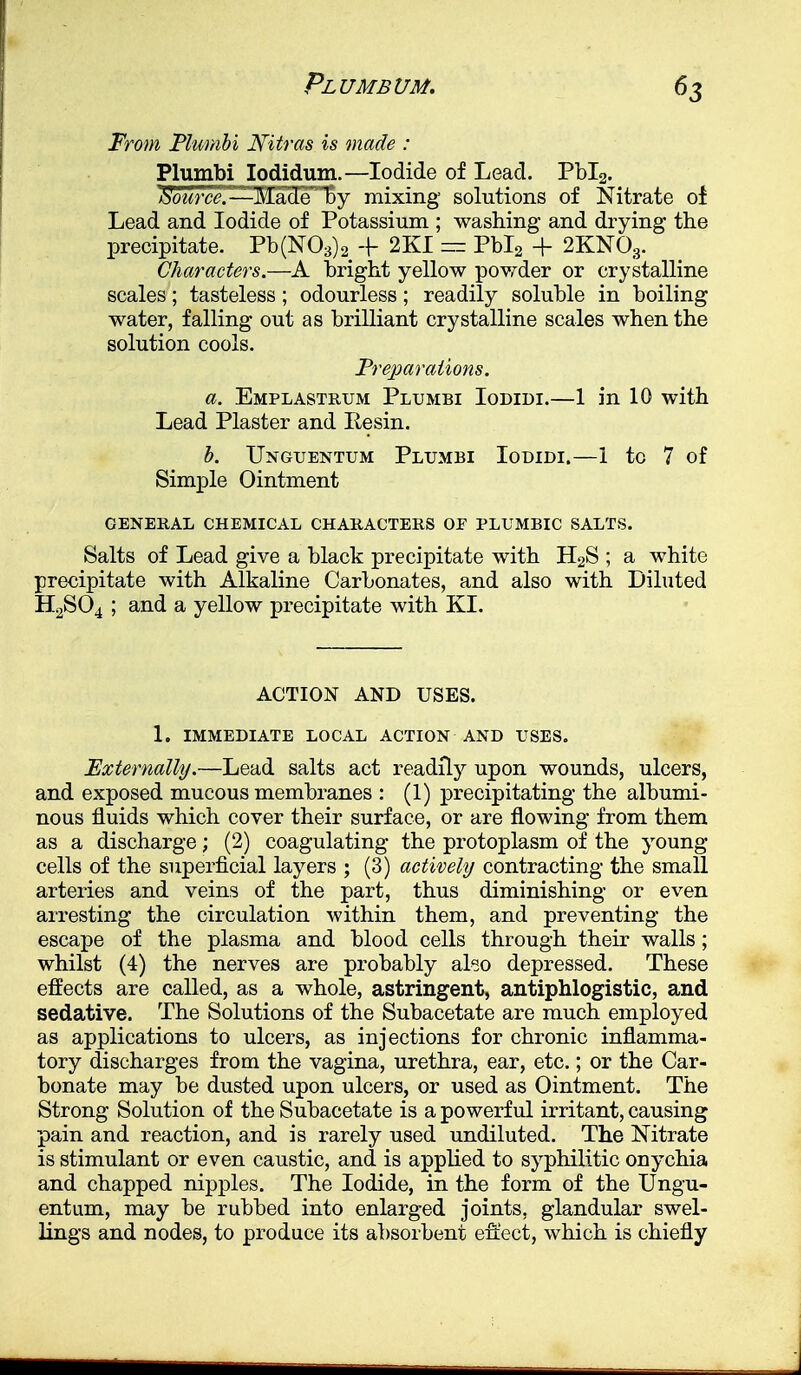«3 From Plumbi Nitras is made : Plumbi Iodidum.—Iodide of Lead. Pbl2. Source.—^Made^ by mixing solutions of Nitrate of Lead and Iodide of Potassium ; washing and drying the precipitate. Pb(N03)2 -f 2KI = Pbl2 + 2KN03. Characters.—A bright yellow powder or crystalline scales; tasteless; odourless; readily soluble in boiling water, falling out as brilliant crystalline scales when the solution cools. Preparations. a. Emplastrum Plumbi Iodidi.—1 in 10 with Lead Plaster and Eesin. b. Unguentum Plumbi Iodidi.—1 to 7 of Simple Ointment GENERAL CHEMICAL CHARACTERS OF PLUMBIC SALTS. Salts of Lead give a black precipitate with H2S ; a white precipitate with Alkaline Carbonates, and also with Diluted H2S04 ; and a yellow precipitate with KI. ACTION AND USES. 1. IMMEDIATE LOCAL ACTION AND USES. Externally.—Lead salts act readily upon wounds, ulcers, and exposed mucous membranes : (1) precipitating the albumi- nous fluids which cover their surface, or are flowing from them as a discharge; (2) coagulating the protoplasm of the young cells of the superficial layers ; (3) actively contracting the small arteries and veins of the part, thus diminishing or even arresting the circulation within them, and preventing the escape of the plasma and blood cells through their walls; whilst (4) the nerves are probably al«o depressed. These effects are called, as a whole, astringent, antiphlogistic, and sedative. The Solutions of the Subacetate are much employed as applications to ulcers, as injections for chronic inflamma- tory discharges from the vagina, urethra, ear, etc.; or the Car- bonate may be dusted upon ulcers, or used as Ointment. The Strong Solution of the Subacetate is a powerful irritant, causing pain and reaction, and is rarely used undiluted. The Nitrate is stimulant or even caustic, and is applied to syphilitic onychia and chapped nipples. The Iodide, in the form of the Ungu- entum, may be rubbed into enlarged joints, glandular swel- lings and nodes, to produce its absorbent effect, which is chiefly