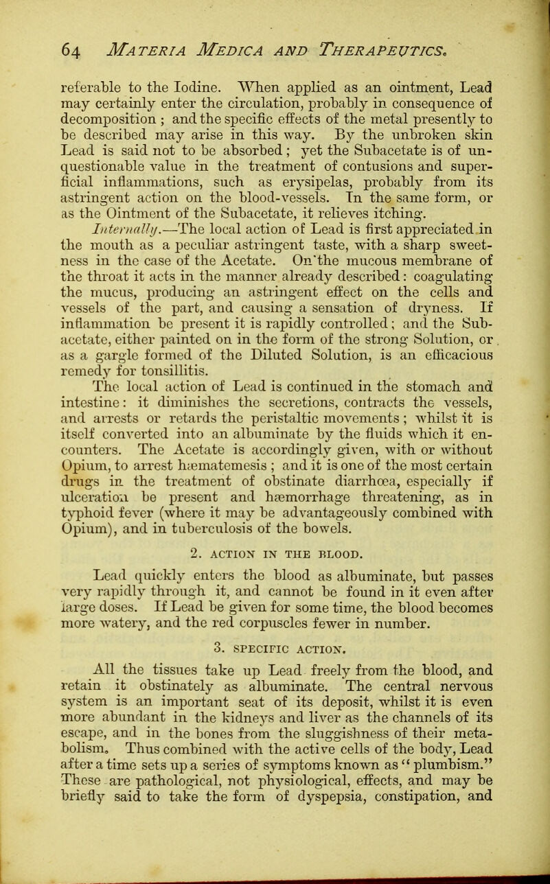 referable to the Iodine. When applied as an ointment, Lead may certainly enter the circulation, probably in consequence of decomposition ; and the specific effects of the metal presently to be described may arise in this way. By the unbroken skin Lead is said not to be absorbed; yet the Subacetate is of un- questionable value in the treatment of contusions and super- ficial inflammations, such as erysipelas, probably from its astringent action on the blood-vessels. In the same form, or as the Ointment of the Subacetate, it relieves itching. Internally.—The local action of Lead is first appreciated in the mouth as a peculiar astringent taste, with a sharp sweet- ness in the case of the Acetate. On'the mucous membrane of the throat it acts in the manner already described: coagulating the mucus, producing an astringent effect on the cells and vessels of the part, and causing a sensation of dryness. If inflammation be present it is rapidly controlled; and the Sub- acetate, either painted on in the form of the strong Solution, or as a gargle formed of the Diluted Solution, is an efficacious remedy for tonsillitis. The local action of Lead is continued in the stomach and intestine: it diminishes the secretions, contracts the vessels, and arrests or retards the peristaltic movements ; whilst it is itself converted into an albuminate by the fluids which it en- counters. The Acetate is accordingly given, with or without Opium, to arrest hiematemesis ; and it is one of the most certain drugs in the treatment of obstinate diarrhoea, especially if ulceration be present and haemorrhage threatening, as in typhoid fever (where it may be advantageously combined with Opium), and in tuberculosis of the bowels. 2. ACTION IN THE BLOOD. Lead quickly enters the blood as albuminate, but passes very rapidly through it, and cannot be found in it even after large doses. If Lead be given for some time, the blood becomes more watery, and the red corpuscles fewer in number. 3. SPECIFIC ACTION. All the tissues take up Lead freely from the blood, and retain it obstinately as albuminate. The central nervous system is an important seat of its deposit, whilst it is even more abundant in the kidneys and liver as the channels of its escape, and in the bones from the sluggishness of their meta- bolism. Thus combined with the active cells of the body, Lead after a time sets up a series of symptoms known as  plumbism. These are pathological, not physiological, effects, and may be briefly said to take the form of dyspepsia, constipation, and