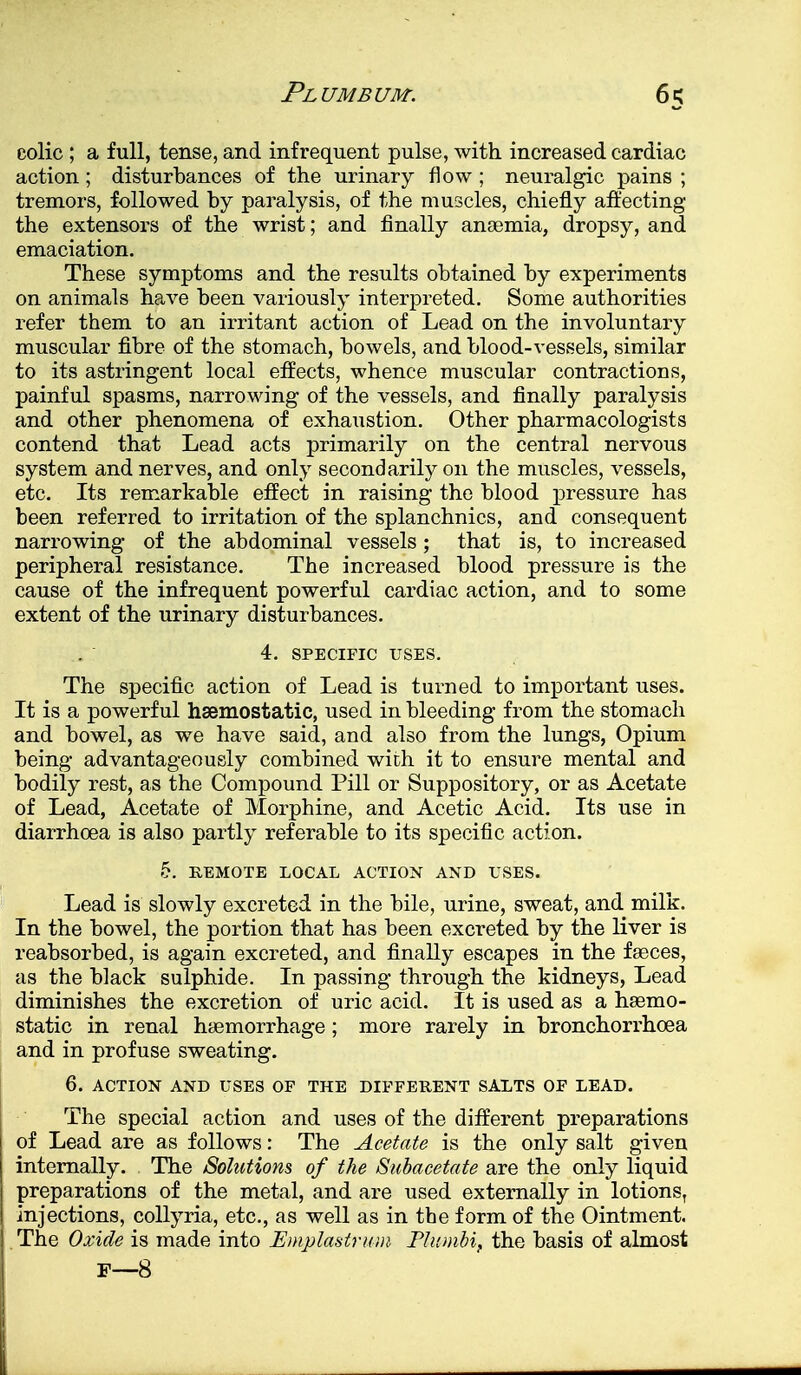 colic ; a full, tense, and infrequent pulse, with increased cardiac action; disturbances of the urinary flow ; neuralgic pains ; tremors, followed by paralysis, of the muscles, chiefly affecting the extensors of the wrist; and finally anaemia, dropsy, and emaciation. These symptoms and the results obtained by experiments on animals have been variously interpreted. Some authorities refer them to an irritant action of Lead on the involuntary muscular fibre of the stomach, bowels, and blood-vessels, similar to its astringent local effects, whence muscular contractions, painful spasms, narrowing of the vessels, and finally paralysis and other phenomena of exhaustion. Other pharmacologists contend that Lead acts primarily on the central nervous system and nerves, and only secondarily on the muscles, vessels, etc. Its remarkable effect in raising the blood pressure has been referred to irritation of the splanchnics, and consequent narrowing of the abdominal vessels; that is, to increased peripheral resistance. The increased blood pressure is the cause of the infrequent powerful cardiac action, and to some extent of the urinary disturbances. 4. SPECIFIC USES. The specific action of Lead is turned to important uses. It is a powerful haemostatic, used in bleeding from the stomach and bowel, as we have said, and also from the lungs, Opium being advantageously combined wich it to ensure mental and bodily rest, as the Compound Pill or Suppository, or as Acetate of Lead, Acetate of Morphine, and Acetic Acid. Its use in diarrhoea is also partly referable to its specific action. 5. REMOTE LOCAL ACTION AND USES. Lead is slowly excreted in the bile, urine, sweat, and milk. In the bowel, the portion that has been excreted by the liver is reabsorbed, is again excreted, and finally escapes in the faeces, as the black sulphide. In passing through the kidneys, Lead diminishes the excretion of uric acid. It is used as a haemo- static in renal haemorrhage; more rarely in bronchorrhoea and in profuse sweating. 6. ACTION AND USES OP THE DIFFERENT SALTS OF LEAD. The special action and uses of the different preparations of Lead are as follows: The Acetate is the only salt given internally. The Solutions of the Subacetate are the only liquid preparations of the metal, and are used externally in lotionsT injections, collyria, etc., as well as in the form of the Ointment. The Oxide is made into Emplastrum Pliembi, the basis of almost F—8