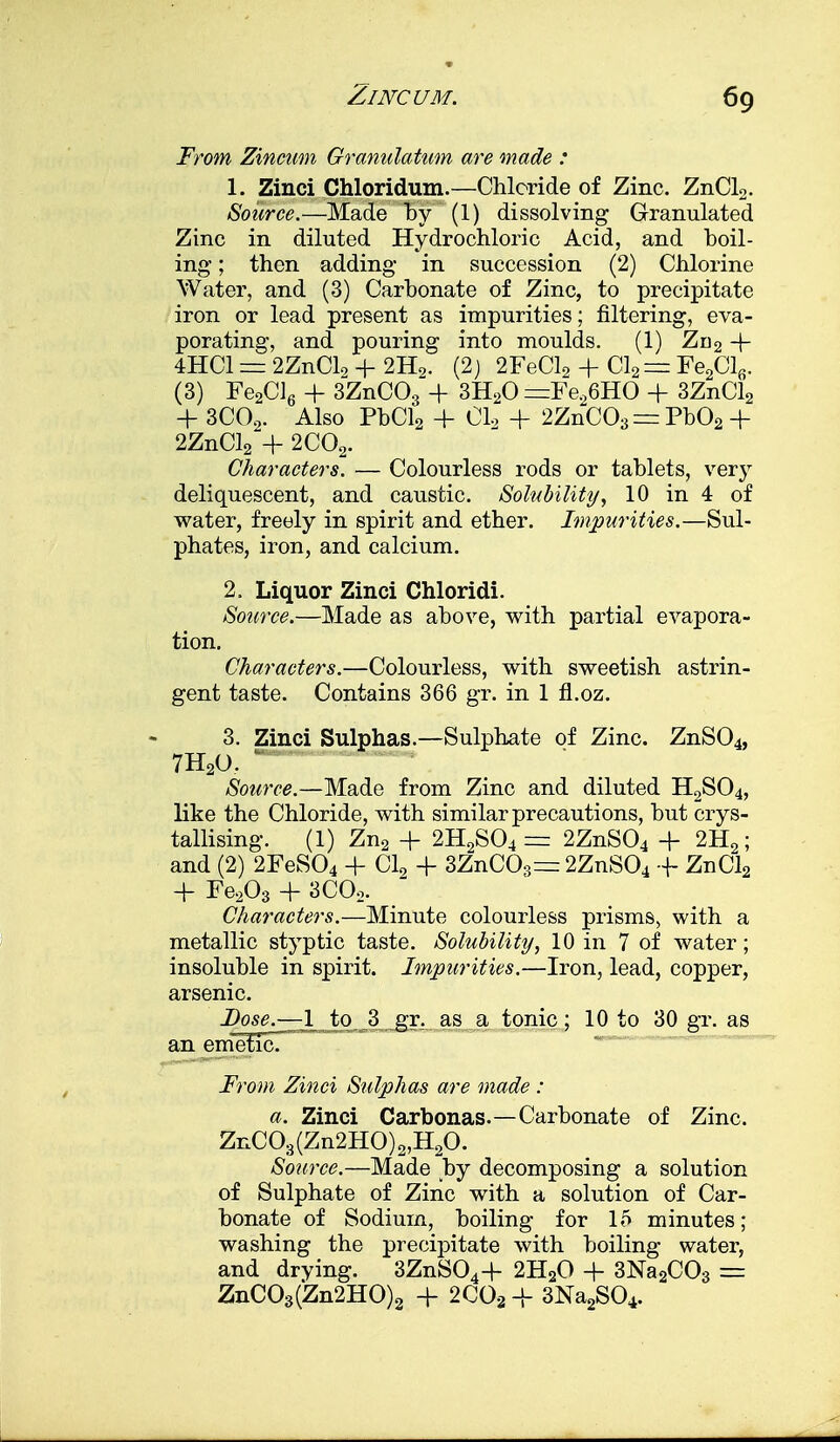 From Zxncum Grannlatum are made : 1. Zinci Chloridum.—Chloride of Zinc. ZnCL. Source.—Made by (1) dissolving Granulated Zinc in diluted Hydrochloric Acid, and boil- ing ; then adding in succession (2) Chlorine Water, and (3) Carbonate of Zinc, to precipitate iron or lead present as impurities; filtering, eva- porating, and pouring into moulds. (1) Zn2 + 4HC1 = 2ZnClo -J- 2H9. (2) 2FeCl2 + Cl2= Fe2Clfi. (3) Fe2Cl6 + 3ZnC03 4- 3H20 =Fe26HO + 3ZnCl2 + 3C02. Also PbCl2 4- CI, + 2ZnC03 = Pb02 + 2ZnCl2 -f 2C02. Characters. — Colourless rods or tablets, very deliquescent, and caustic. Solubility, 10 in 4 of water, freely in spirit and ether. Impurities.—Sul- phates, iron, and calcium. 2. Liquor Zinci Chloridi. Source.—Made as above, with partial evapora- tion. Characters.—Colourless, with sweetish astrin- gent taste. Contains 366 gr. in 1 fl.oz. 3. Zinci Sulphas.—Sulphate of Zinc. ZnS04, 7H20. Source.—Made from Zinc and diluted H2S04, like the Chloride, with similar precautions, but crys- tallising. (1) Zn2 + 2H2S04 = 2ZnS04 + 2H2; and (2) 2FeS04 + Cl2 + 3ZnCO»=r 2ZnS04 + ZnCl2 4- Fe203 + 3C02. Characters.—Minute colourless prisms, with a metallic styptic taste. Solubility, 10 in 7 of water; insoluble in spirit. Impurities.—Iron, lead, copper, arsenic. I^os^r-^ljto^! gr. as a tonic; 10 to 30 gr. as an emetic. From Zinci Sulphas are made : a. Zinci Carbonas.—Carbonate of Zinc. ZnC03(Zn2HO)2,H20. Source.—Made by decomposing a solution of Sulphate of Zinc with a solution of Car- bonate of Sodium, boiling for 15 minutes; washing the precipitate with boiling water, and drying. 3ZnS044- 2H20 + 3Na2C03 = ZnC03(Zn2HO)3 + 2C02 4- 3Na2S04.