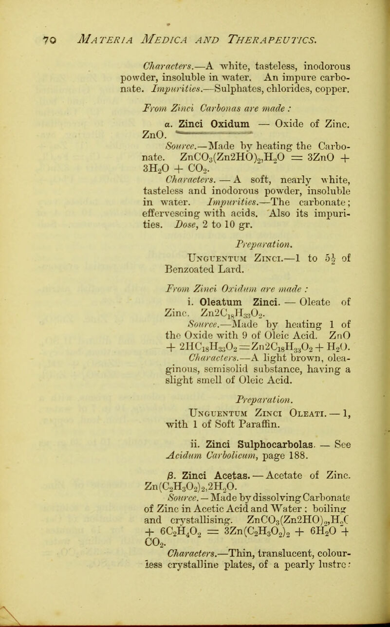 Characters.—A white, tasteless, inodorous powder, insoluble in water. An impure carbo- nate. Impurities.—Sulphates, chlorides, copper. From Zinei Carbonas are made : a. Zinci Oxidum — Oxide of Zinc. ZnO. — Source.—Made by heating the Carbo- nate. ZnC03(Zn2HO)9,H.,0 = 3ZnO + 3H20 + COo. Characters. — A soft, nearly white, tasteless and inodorous powder, insoluble in water. Impurities.—The carbonate; effervescing with acids. Also its impuri- ties. Dose, 2 to 10 gr. Preparation. Ungues'tum Zinci.—1 to h\ of Benzoated Lard. From Zinci Oxidum are made : i. Oleatum Zinci. — Oleate of Zinc. Zn2C18H3302- Source.—Made by heating 1 of the Oxide with 9 of Oleic Acid. ZnO + 2HC18H3302=Zn2C18H.w02-f H2(). Characters.—A light brown, olea- ginous, semisolid substance, having a slight smell of Oleic Acid. Preparation. Uxguentum Zinci Oleati. — 1, with 1 of Soft Paraffin. ii. Zinci Sulphocarbolas. — See Acidum Carbolicum, page 188. /3. Zinci Acetas. — Acetate of Zinc. Zn(C2H302)2)2H20. Source. — Made by dissolving Carbonate of Zinc in Acetic Acid and Water ; boiling and crystallising. ZnC03(Zn2HO)9,H,C + 6C2H402 = 3Zn(C2H362)2 + 6H20 -+ C02. Characters.—Thin, translucent, colour- less crystalline plates, of a pearly lustre: