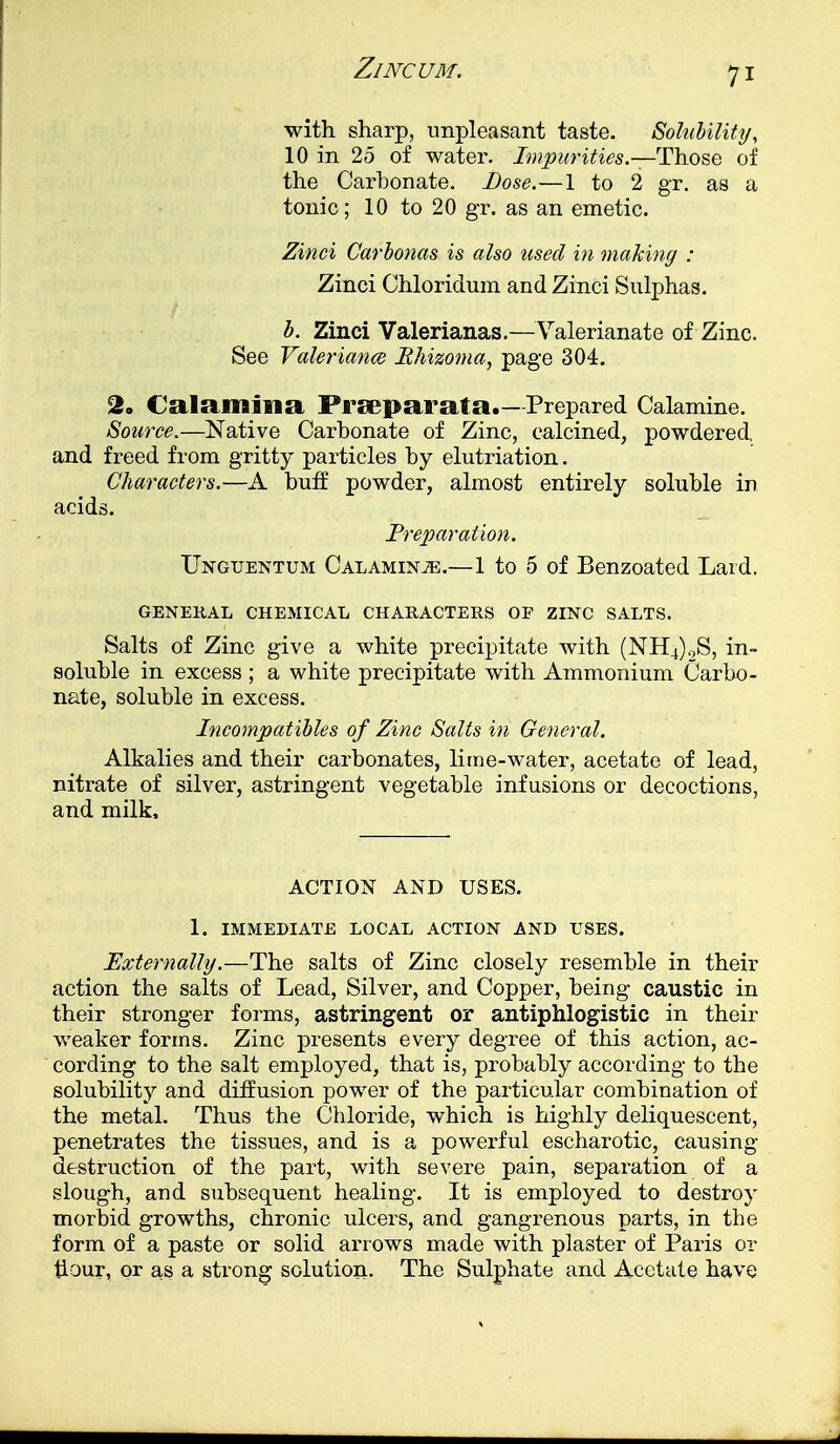 with sharp, unpleasant taste. Solubility, 10 in 25 of water. Impurities.— Those of the Carbonate. Dose.—1 to 2 gr. as a tonic; 10 to 20 gr. as an emetic. Zinci Carbonas is also used in making : Zinci Chloridum and Zinci Sulphas. b. Zinci Valerianas.—Valerianate of Zinc. See Valeriana Rhizoma, page 304. 2. Calamifia Praeparata.—Prepared Calamine. Source.—Native Carbonate of Zinc, calcined, powdered, and freed from gritty particles by elutriation. Characters.—A buff powder, almost entirely soluble in acids. Preparation. TTnguentum Calamine.—1 to 5 of Benzoated Laid. GENERAL CHEMICAL CHARACTERS OF ZINC SALTS. Salts of Zinc give a white precipitate with (NH4)2S, in- soluble in excess ; a white precipitate with Ammonium Carbo- nate, soluble in excess. Incompatibles of Zinc Salts in General. Alkalies and their carbonates, lime-water, acetate of lead, nitrate of silver, astringent vegetable infusions or decoctions, and milk, ACTION AND USES. 1. IMMEDIATE LOCAL ACTION AND USES. Externally.—The salts of Zinc closely resemble in their action the salts of Lead, Silver, and Copper, being caustic in their stronger forms, astringent or antiphlogistic in their weaker forms. Zinc presents every degree of this action, ac- cording to the salt employed, that is, probably according to the solubility and diffusion power of the particular combination of the metal. Thus the Chloride, which is highly deliquescent, penetrates the tissues, and is a powerful escharotic, causing destruction of the part, with severe pain, separation of a slough, and subsequent healing. It is employed to destroy morbid growths, chronic ulcers, and gangrenous parts, in the form of a paste or solid arrows made with plaster of Paris or flour, or as a strong solution. The Sulphate and Acetate have