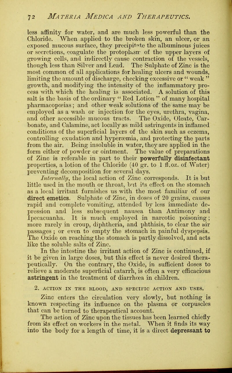 less affinity for water, and are much less powerful than the Chloride. When applied to the broken skin, an ulcer, or an exposed mucous surface, they precipitate the albuminous juices or secretions, coagulate the protoplasm of the upper layers of growing cells, and indirectly cause contraction of the vessels, though less than Silver and Lead. The Sulphate of Zinc is the most common of all applications for healing ulcers and wounds, limiting the amount of discharge, checking excessive or  weak  growth, and modifying the intensity of the inflammatory pro- cess with which the healing is associated. A solution of this salt is the basis of the ordinary  Bed Lotion  of many hospital pharmacopoeias; and other weak solutions of the same may be employed as a wash or injection for the eyes, urethra, vagina, and other accessible mucous tracts. The Oxide, Oleate, Car- bonate, and Calamine, act locally as mild astringents in inflamed conditions of the superficial layers of the skin such as eczema, controlling exudation and hypera^mia, and protecting the parts from the air. Being insoluble in water, they are applied in the form either of powder or ointment. The value of preparations of Zinc is referable in part to their powerfully disinfectant properties, a lotion of the Chloride (40 gr. to 1 fi.oz. of Water) preventing decomposition for several days. Internally, the local action of Zinc corresponds. It is but little used in the mouth or throat, but its effect on the stomach as a local irritant furnishes us with the most familiar of our direct emetics. Sulphate of Zinc, in doses of 20 grains, causes rapid and complete vomiting, attended by less immediate de- pression and less subsequent nausea than Antimony and Ipecacuanha. It is much employed in narcotic poisoning; more rarely in croup, diphtheria, and phthisis, to clear the air passages ; or even to empty the stomach in painful dyspepsia. The Oxide on reaching the stomach is partly dissolved, and acts like the soluble salts of Zinc. In the intestine the irritant action of Zinc is continued, if it be given in large doses, but this effect is never desired thera- peutically. On the contrary, the Oxide, in sufficient doses to relieve a moderate superficial catarrh, is often a very efficacious astringent in the treatment of diarrhoea in children. 2. ACTION IN THE BLOOD, AND SPECIFIC ACTION AND USES. Zinc enters the circulation very slowly, but nothing is known respecting its influence on the plasma or corpuscles that can be turned to therapeutical account. The action of Zinc upon the tissues has been learned chiefly from its effect on workers in the metal. When it finds its way into the body for a length of time, it is a direct depressant to