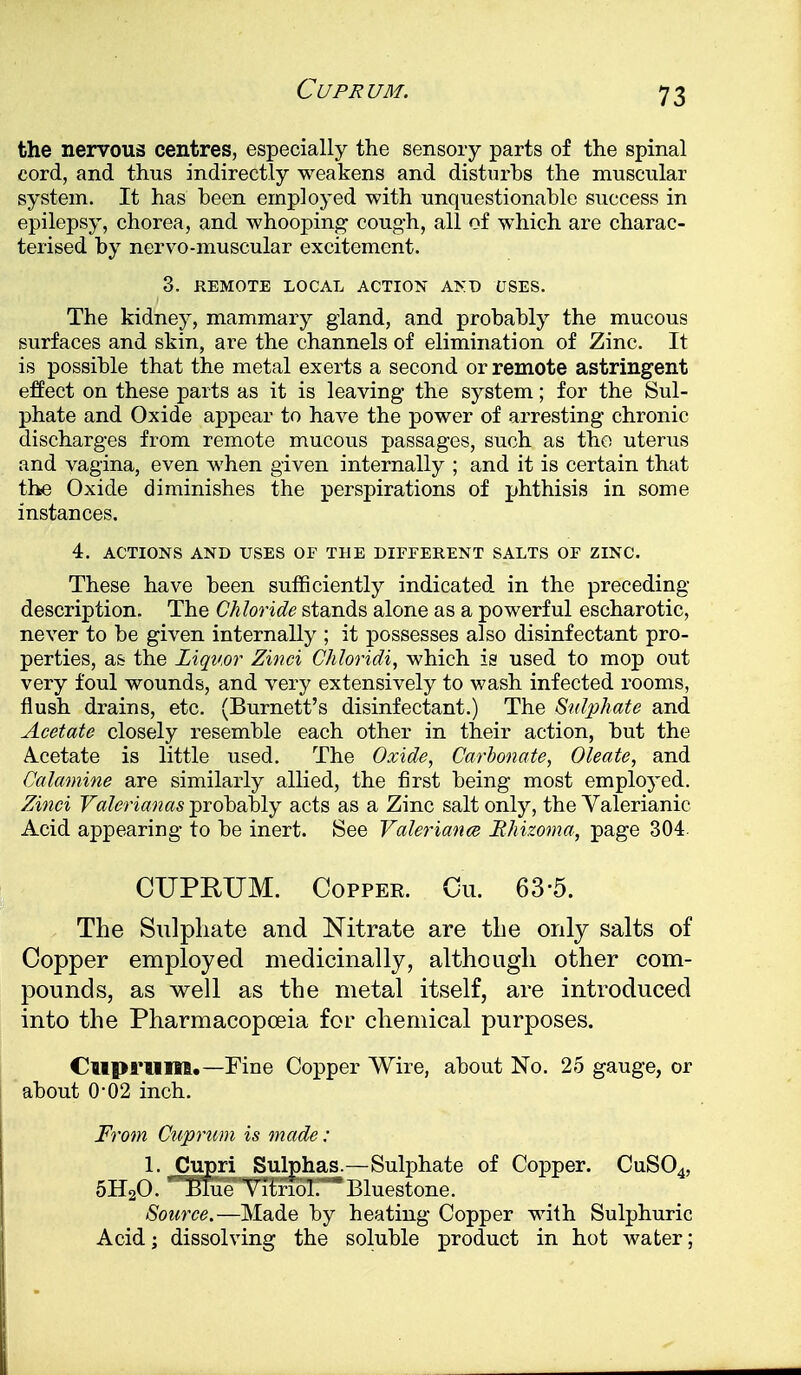 the nervous centres, especially the sensory parts of the spinal cord, and thus indirectly weakens and disturbs the muscular system. It has been employed with unquestionable success in epilepsy, chorea, and whooping cough, all of which are charac- terised by nervo-muscular excitement. 3. REMOTE LOCAL ACTION AND USES. The kidney, mammary gland, and probably the mucous surfaces and skin, are the channels of elimination of Zinc. It is possible that the metal exerts a second or remote astringent effect on these parts as it is leaving the system; for the Sul- phate and Oxide appear to have the power of arresting chronic discharges from remote mucous passages, such as the uterus and vagina, even when given internally ; and it is certain that the Oxide diminishes the perspirations of phthisis in some instances. 4. ACTIONS AND USES OF THE DIFFERENT SALTS OF ZINC. These have been sufficiently indicated in the preceding- description. The Chloride stands alone as a powerful escharotic, never to be given internally ; it possesses also disinfectant pro- perties, as the Liquor Zinci Chloridi, which is used to mop out very foul wounds, and very extensively to wash infected rooms, flush drains, etc. (Burnett's disinfectant.) The Sulphate and Acetate closely resemble each other in their action, but the Acetate is little used. The Oxide, Carbonate, Oleate, and Calamine are similarly allied, the first being most employed. Zinci Valerianas probably acts as a Zinc salt only, the Valerianic Acid appearing to be inert. See Valeriance Bhizoma, page 304. CUPRUM. Coppee. Cu. 63-5. The Sulphate and Nitrate are the only salts of Copper employed medicinally, although other com- pounds, as well as the metal itself, are introduced into the Pharmacopoeia for chemical purposes. Cuprum.— Fine Copper Wire, about No. 25 gauge, or about 0-02 inch. From Cuprum is made: 1. Cupri Sulphas.—Sulphate of Copper. CuS04, 5H20. Blue Vitriol. 'Bluestone. Source.—Made by heating Copper with Sulphuric Acid; dissolving the soluble product in hot water;