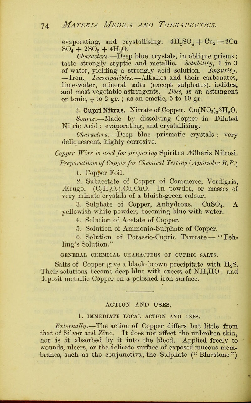 evaporating, and crystallising. 4H.)S04 -+- Cu2 — 2Cu S04 + 2S02 + 4H20. Characters,—Deep blue crystals, in oblique prisms; taste strongly styptic and metallic. Solubility, 1 in 3 of water, yielding a strongly acid solution. Impurity. —Iron. Incompatibles.—Alkalies and their carbonates, lime-water, mineral salts (except sulphates), iodides, and most vegetable astringents. Dose, as an astringent or tonic, \ to 2 gr. ; as an emetic, 5 to 10 gr. 2. Cupri Nitras. Nitrate of Copper. Cu(N03)23H20. Source.—Made by dissolving Copper in Diluted Nitric Acid ; evaporating, and crystallising. Characters.—Deep blue prismatic crystals ; very deliquescent, highly corrosive. Copper Wire is used for preparing Spiritus .ZEtheris Nitrosi. Preparations of Copper for Chemical Testing {Appendix JB.P.^ 1. Copper Foil. 2. Subacetate of Copper of Commerce, Verdigris, JErugo. (C2H3b2)2Cu,CuO. In powder, or masses of very minute crystals of a bluish-green colour. 3. Sulphate of Copper, Anhydrous. CuS04. A yellowish white powder, becoming blue with water. 4. Solution of Acetate of Copper. 5. Solution of Ammonio-Sulphate of Copper. 6. Solution of Potassio-Cupric Tartrate—Feh- ling's Solution. GENERAL CHEMICAL CHARACTERS OF CUPRIC SALTS. Salts of Copper give a black-brown precipitate with H2S. Their solutions become deep blue with excess of NH4HO ; and deposit metallic Copper on a polished iron surface. ACTION AND USES. 1. IMMEDIATE LOCAL ACTION AND USES. Externally.—The action of Copper differs but little from that of Silver and Zinc. It does not affect the unbroken skin, nor is it absorbed by it into the blood. Applied freely to wounds, ulcers, or the delicate surface of exposed mucous mem- branes, such as the conjunctiva, the Sulphate ( Bluestone)