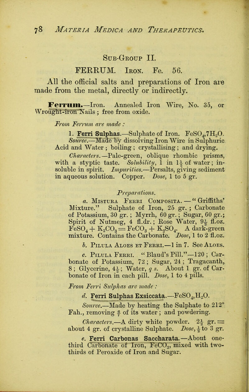 Sub-Group II. FERRUM. Iron. Fe. 56. All the official salts and preparations of Iron are made from the metal, directly or indirectly. Femim.—Iron. Annealed Iron Wire, No. 35, or Wrought-iron Nails ; free from oxide. From Ferrum are made : 1. Ferri Sulphas.—Sulphate of Iron. FeS04,7H2(X Source —Made by dissolving Iron Wire in Sulphuric Acid and Water ; boiling ; crystallising; and drying. Characters.—Pale-green, oblique rhombic prisms, with a styptic taste. Solubility, 1 in 1^ of water; in- soluble in spirit. Impurities.—Persalts, giving sediment in aqueous solution. Copper. Dose, 1 to 5 gr. Preparations. a. Mistura Ferri Composita. —  Griffiths' Mixture. Sulphate of Iron, 25 gr. ; Carbonate of Potassium, 30 gr. ; Myrrh, 60 gr.; Sugar, 60 gr.; Spirit of Nutmeg, 4 fl.dr.; Eose Water, 9± fl.oz. FeS04 + K2C03 = FeC03 + K2S04. A dark-green mixture. Contains the Carbonate. Dose, 1 to 2 fl.oz. b. Pilula Aloes et Ferri.—1 in 7. See Aloes. c. Pilula Ferri.  Blaud's Pill.—120 ; Car- bonate of Potassium, 72 ; Sugar, 24 ; Tragacanth, 8 ; Glycerine, 4£; Water, q s. About 1 gr. of Car- bonate of Iron in each pill. Dose, 1 to 4 pills. From Ferri Sulphas are made : d. Ferri Sulphas Exsiccata.—FeS04,H20. Source.—Made by heating the Sulphate to 212° Fah., removing f of its water ; and powdering. Characters.—A dirty white powder. 2\ gr. — about 4 gr. of crystalline Sulphate. Dose, i to 3 gr. e. Ferri Carbonas Saccharata.—About one- third Carbonate of Iron, FeC03, mixed with two- thirds of Peroxide of Iron and Sugar.