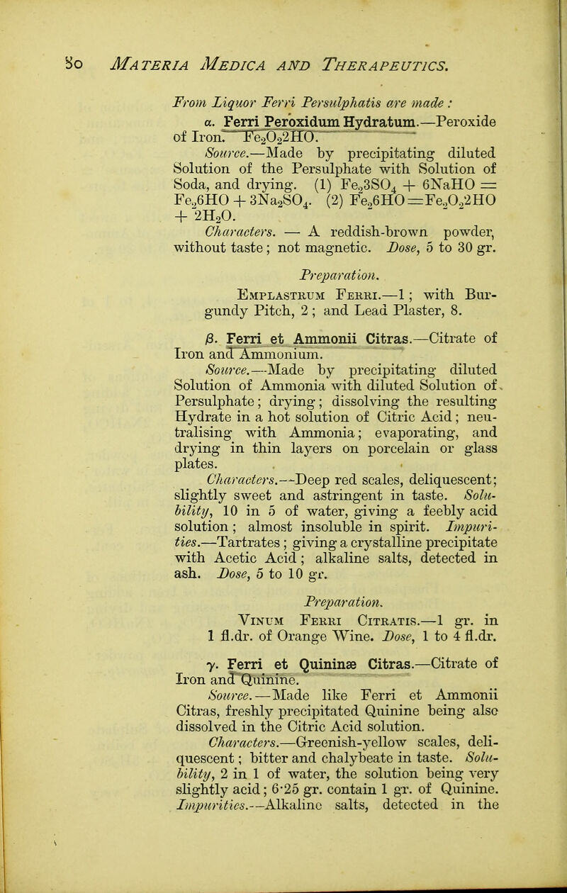 From Liquor Ferri Persulphatis are made : a. Ferri Peroxidmn Hydratum.—Peroxide of IronTTeOTHO. Source.—Made by precipitating diluted Solution of the Persulphate with Solution of Soda, and drying. (1) Fe.,3S04 + 6NaHO — Fe.,6HO + 3Na2S04. (2) Fe,6HO =Fe.,022HO + 2H20. Characters. — A reddish-brown powder, without taste ; not magnetic. Dose, 5 to 30 gr. Preparation. Emplastrum Ferri.—1; with Bur- gundy Pitch, 2 ; and Lead Plaster, 8. jS. Ferri et Ammonii Citras.—Citrate of Iron ancTAmmonium. Source.—Made by precipitating diluted Solution of Ammonia with diluted Solution of. Persulphate; drying; dissolving the resulting Hydrate in a hot solution of Citric Acid; neu- tralising with Ammonia; evaporating, and drying in thin layers on porcelain or glass plates. Characters.—Deep red scales, deliquescent; slightly sweet and astringent in taste. Solu- bility, 10 in 5 of water, giving a feebly acid solution ; almost insoluble in spirit. Impuri- ties.—Tartrates ; giving a crystalline precipitate with Acetic Acid; alkaline salts, detected in ash. Dose, 5 to 10 gr. Preparation. Vinum Ferri Citratis.—1 gr. in 1 fl.dr. of Orange Wine. Dose, 1 to 4 fl.dr. y. Ferri et Quininse Citras.—Citrate of Iron and Quinine. Source.—Made like Ferri et Ammonii Citras, freshly precipitated Quinine being also dissolved in the Citric Acid solution. Characters.—Greenish-yellow scales, deli- quescent ; bitter and chalybeate in taste. Solu- bility, 2 in 1 of water, the solution being very slightly acid; 6-25 gr. contain 1 gr. of Quinine. Impurities.—Alkaline salts, detected in the