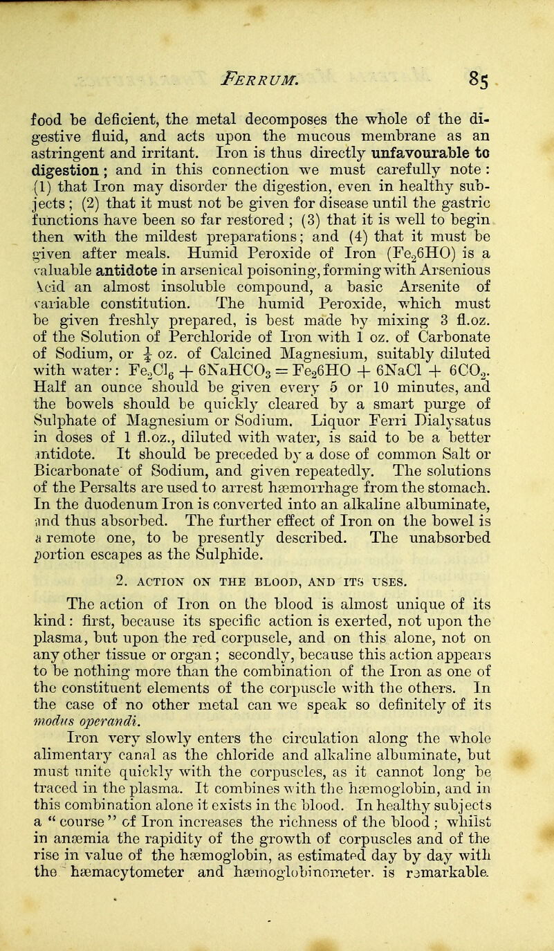 food be deficient, the metal decomposes the whole of the di- gestive fluid, and acts upon the mucous membrane as an astringent and irritant. Iron is thus directly unfavourable to digestion; and in this connection we must carefully note : (1) that Iron may disorder the digestion, even in healthy sub- jects ; (2) that it must not be given for disease until the gastric functions have been so far restored ; (3) that it is well to begin then with the mildest preparations; and (4) that it must be given after meals. Humid Peroxide of Iron (Fe26HO) is a valuable antidote in arsenical poisoning, forming with Arsenious U-icl an almost insoluble compound, a basic Arsenite of variable constitution. The humid Peroxide, which must be given freshly prepared, is best made by mixing 3 fl.oz. of the Solution of Perchloride of Iron with 1 oz. of Carbonate of Sodium, or \ oz. of Calcined Magnesium, suitably diluted with water: Fe.Clg + 6NaHC03 = Fe26HO + 6NaCl + 6C02. Half an ounce should be given every 5 or 10 minutes, and the bowels should be quickly cleared by a smart purge of Sulphate of Magnesium or Sodium. Liquor Ferri Dialysatus in doses of 1 fl.oz., diluted with water, is said to be a better mtidote. It should be preceded by a dose of common Salt or Bicarbonate' of Sodium, and given repeatedly. The solutions of the Persalts are used to arrest haemorrhage from the stomach. In the duodenum Iron is converted into an alkaline albuminate, and thus absorbed. The further effect of Iron on the bowel is h remote one, to be presently described. The unabsorbed portion escapes as the Sulphide. 2. ACTION ON THE BLOOD, AND ITS USES. The action of Iron on the blood is almost unique of its kind: first, because its specific action is exerted, not upon the plasma, but upon the red corpuscle, and on this alone, not on any other tissue or organ; secondly, because this action appears to be nothing more than the combination of the Iron as one of the constituent elements of the corpuscle with the others. In the case of no other metal can we speak so definitely of its modus operandi. Iron very slowly enters the circulation along the whole alimentary canal as the chloride and alkaline albuminate, but must unite quickly with the corpuscles, as it cannot long be traced in the plasma. It combines with the haemoglobin, and in this combination alone it exists in the blood. In healthy subjects a  course of Iron increases the richness of the blood ; whilst in anosmia the rapidity of the growth of corpuscles and of the rise in value of the haemoglobin, as estimated day by day with the  hemacytometer and haemoglobinometer. is remarkable.