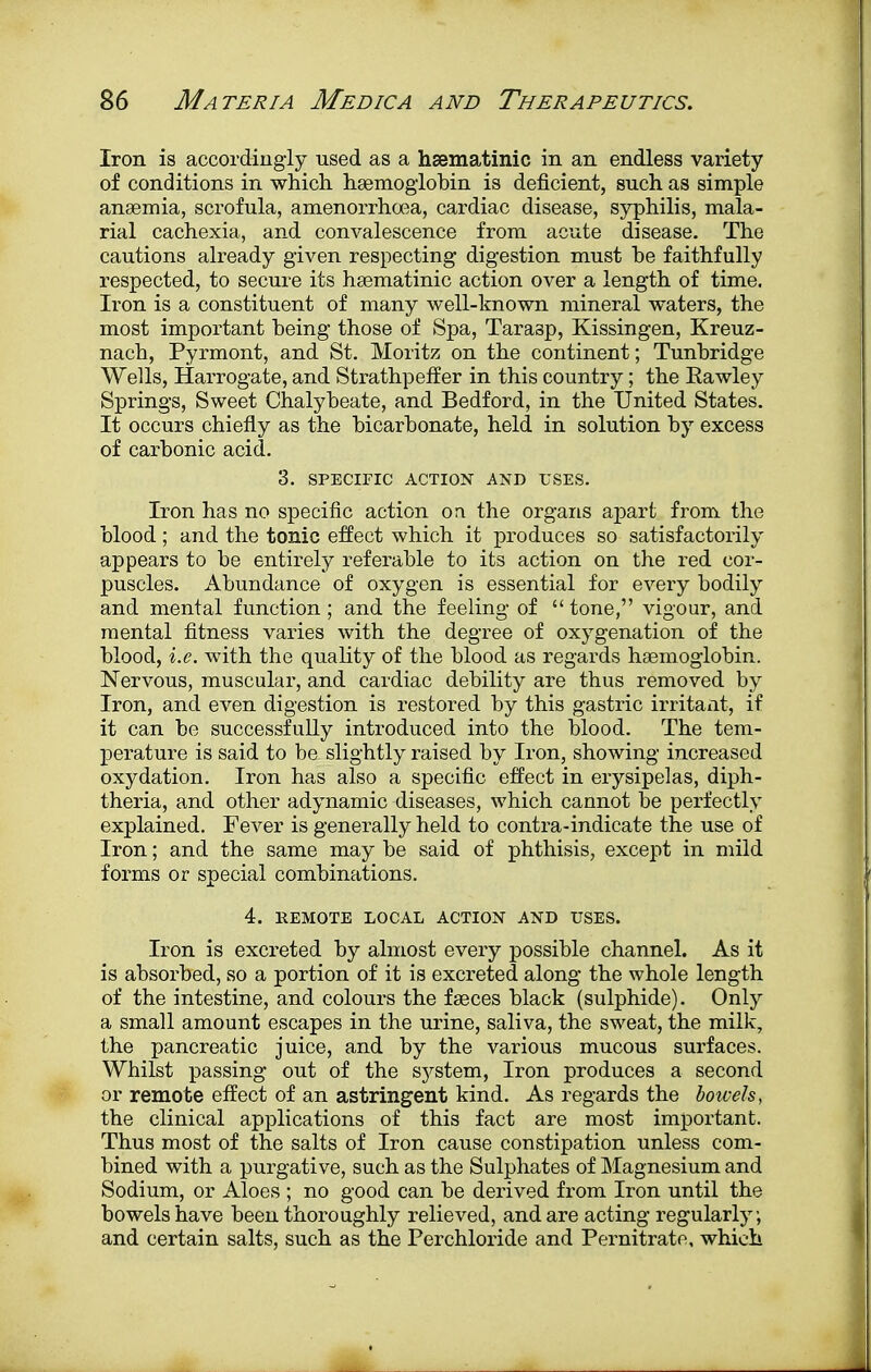 Iron is accordingly used as a hsematinic in an endless variety of conditions in which haemoglobin is deficient, such as simple anaemia, scrofula, amenorrhoea, cardiac disease, syphilis, mala- rial cachexia, and convalescence from acute disease. The cautions already given respecting digestion must he faithfully respected, to secure its hsematinic action over a length of time. Iron is a constituent of many well-known mineral waters, the most important being those of Spa, Tara3p, Kissingen, Kreuz- nach, Pyrmont, and St. Moritz on the continent; Tunhridge Wells, Harrogate, and Strathpeffer in this country; the Rawley Springs, Sweet Chalybeate, and Bedford, in the United States. It occurs chiefly as the bicarbonate, held in solution by excess of carbonic acid. 3. SPECIFIC ACTION AND USES. Iron has no specific action on the organs apart from the blood; and the tonic effect which it produces so satisfactorily appears to be entirely referable to its action on the red cor- puscles. Abundance of oxygen is essential for every bodily and mental function; and the feeling of tone, vigour, and mental fitness varies with the degree of oxygenation of the blood, i.e. with the quality of the blood as regards haemoglobin. Nervous, muscular, and cardiac debility are thus removed by Iron, and even digestion is restored by this gastric irritant, if it can be successfully introduced into the blood. The tem- perature is said to be slightly raised by Iron, showing increased oxydation. Iron has also a specific effect in erysipelas, diph- theria, and other adynamic diseases, which cannot be perfectly explained. Fever is generally held to contra-indicate the use of Iron; and the same may be said of phthisis, except in mild forms or special combinations. 4. REMOTE LOCAL ACTION AND USES. Iron is excreted by almost every possible channel. As it is absorbed, so a portion of it is excreted along the whole length of the intestine, and colours the faeces black (sulphide). Only a small amount escapes in the urine, saliva, the sweat, the milk, the pancreatic juice, and by the various mucous surfaces. Whilst passing out of the system, Iron produces a second or remote effect of an astringent kind. As regards the bowels, the clinical applications of this fact are most important. Thus most of the salts of Iron cause constipation unless com- bined with a purgative, such as the Sulphates of Magnesium and Sodium, or Aloes ; no good can be derived from Iron until the bowels have been thoroughly relieved, and are acting regularly, and certain salts, such as the Perchloride and Pernitratc, which