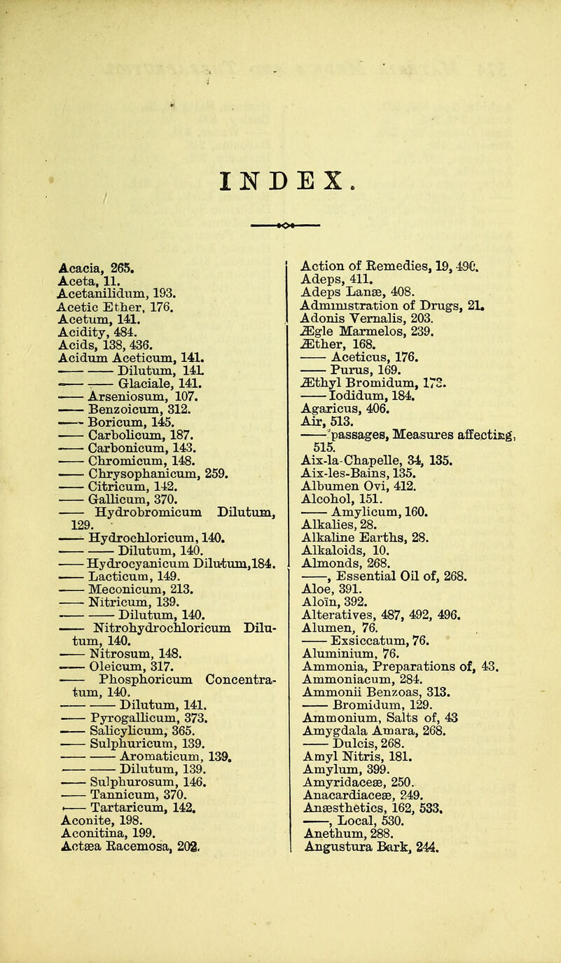 INDEX. Acacia, 265. Aceta, 11. Acetanilidum, 193. Acetic Ether, 176. Acetum, 141. Acidity, 484. Acids, 138, 436. Acidum Aceticum, 141. ■ Dilutum, 14L -— Glaciale, 141. ■ Arsenic-sum, 107. Benzoicum, 312. Boricum, 145. Carbolicum, 187. Carbonicum, 143. Chromicum, 148. Chrysophanicum, 259. Citricum, 142. Gallicum, 370. Hydrobromicum Dilutum, 129. Hydrochloricum, 140. Dilutum, 140. Hydrocyanicum Dilutum,184. Lacticum, 149. Meconicum, 213. Nitricum, 139. Dilutum, 140. Nitrohydrochloricum Dilu- tum, 140. Nitrosum, 148. Oleicum, 317. Phosphoricum Concentra- tum, 140. Dilutum, 141. Pyrogalbcum, 373. Salicylicum, 365. -— Sulpburicum, 139. Aromaticum, 139. Dilutum, 139. Su]pburosum, 146. . Tannicum, 370. ! Tartaricum, 142. Aconite, 198. Aconitina, 199. Actaea Eacemosa, 202. Action of Remedies, 19,49C'. Adeps, 411. Adeps Lanae, 408. Admimstration of Drugs, 21. Adonis Vernalis, 203. ^gle Marmelos, 239. -SEther, 168. Aceticus, 176. Purus, 169. ^thyl Bromidum, 172. Iodidum, 184. Agaricus, 406. Air, 513. 'passages, Measures affecting, 515. Aix-la-Chapelle, 34, 135. Aix-les-Bains, 135. Albumen Ovi, 412. Alcohol, 151. Amylicum, 160. Alkalies, 28. Alkaline Earths, 28. Alkaloids, 10. Almonds, 268. , Essential Oil of, 268. Aloe, 391. Aloin, 392. Alteratives, 487, 492, 496. Alumen, 76. Exsiccatum, 76. Aluminium, 76. Ammonia, Preparations of, 43. Ammoniacum, 284. Ammonii Benzoas, 313. Bromidum, 129. Ammonium, Salts of, 43 Amygdala Amara, 268. Dulcis, 268. Amyl Mtris, 181. Amylum, 399. Amyridaceae, 250. Anacardiaceae, 249. Anaesthetics, 162, 533. , Local, 530. Anethum, 288. Angustura Bark, 244.