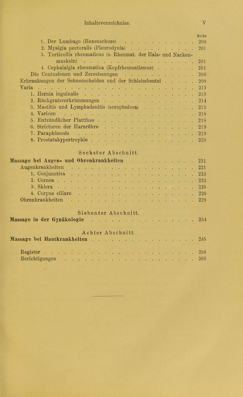 Seite 1. Der Lumbago (Hexenschuss) 200 2. Myalgia pectoralis (Pleurodynia) 201 3. Torticollis rheumaticus (s. Kheumat. der Hals- und Nacken- muskeln) 201 4. Cephalalgia rheumatica (Kopfrheumatismus) 201 Die Contusionen und Zerreissuugen 206 Erkrankungen der Sehnenscheiden und der Schleimbeutel 208 Varia 213 1. Hemia inguinalis 213 2. Rückgratsverkrümmungen 214 3. Mastitis und Lymphadenitis (scrophulosa) 215 4. Varicen 218 5. Entzündlicher Plattfuss 218 6. Stricturen der Harnröhre 219 7. Paraphimosis 219 8. Prostatahypertrophie 220 Sechster Abschnitt. Massage bei Augen- und Ohrenkrankheiten 221 Augenkrankheiten 221 1. Conjunctiva 223 2. Cornea 223 3. Sklera 225 4. Corpus ciliare 226 Ohrenkrankheiten 229 Siebenter Abschnitt. Massage in der Gynäkologie 234 Achter Abschnitt. Massage bei Hautkrankheiten 245 Register 256 Berichtigungen 266