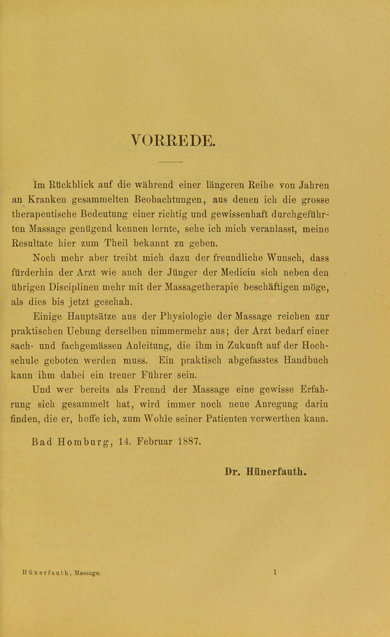 VORREDE. im Rückblick auf die während einer längeren Reihe von Jahren an Kranken gesammelten Beobachtungen, aus denen ich die grosse therapeutische Bedeutung einer richtig und gewissenhaft durchgeführ- ten Massage genügend kennen lernte, sehe ich mich veranlasst, meine Resultate hier zum Theil bekannt zu geben. Noch mehr aber treibt mich dazu der freundliche Wunsch, dass fürderhin der Arzt wie auch der Jünger der Medicin sich neben den übrigen Disciplinen mehr mit der Massagetherapie beschäftigen möge, als dies bis jetzt geschah. Einige Hauptsätze aus der Physiologie der Massage reichen zur praktischen Hebung derselben nimmermehr aus; der Arzt bedarf einer sach- und fachgemässen Anleitung, die ihm in Zukunft auf der Hoch- schule geboten werden muss. Ein praktisch abgefasstes Handbuch kann ihm dabei ein treuer Führer sein. Und wer bereits als Freund der Massage eine gewisse Erfah- rung sich gesammelt hat, wird immer noch neue Anregung darin finden, die er, hoffe ich, zum Wohle seiner Patienten verwerthen kann. Bad Homburg, 14. Februar 1887. Dr. Hüiierfaiith. Uünorfauth, Maasngo. l